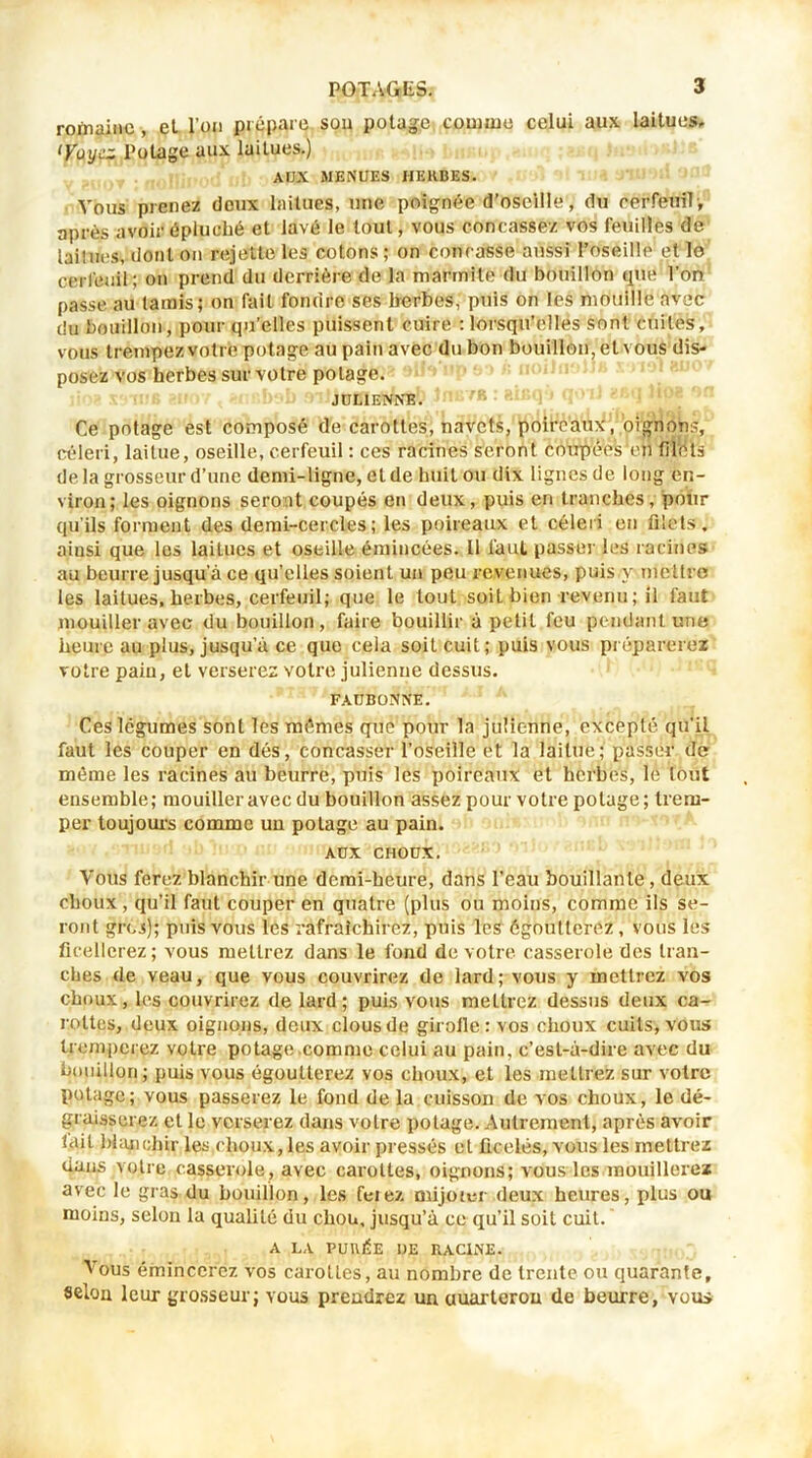romaine, et l’on prépare sou potage comme celui aux laitues, ‘yuyez Potage aux laitues.) AIJX MENUES HERBES. Vous prenez doux laitues, une poignée d’oseille, du cerfeuil, après avoir épluché et lavé le tout, vous concassez vos feuilles de laiîues, dont on rejette les cotons ; on concasse aussi l’oseille et lo cerfeuil; on prend du derrière de la marmite du bouillon que Ton passe au tamis; on fait fondre ses herbes, puis on les mouille avec du bouillon, pour qu’elles puissent cuire : lorsqu’elles sont cuites, vous trempez votre potage au pain avec du bon bouillon, et vous dis- posez vos herbes sur votre potage. JULIENNE. Ce potage est composé de carottes, navets, poireaux, oignons, céleri, laitue, oseille, cerfeuil : ces racines seront coupées'en filets de la grosseur d’une demi-ligne, eide huit ou dix lignes de long en- viron; les oignons seront coupés en deux, puis eri tranches, pour qu’ils forment des demi-cercles; les poireaux et céleri en filets, ainsi que les laitues et oseille émincées. Il faut passer les racines au beurre jusqu’à ce qu’elles soient un peu revenues, puis y mettre les laitues, herbes, cerfeuil; que le tout soit bien revenu; il faut mouiller avec du bouillon, faire bouillir à petit feu pendant une heure au plus, jusqu’à ce que cela soit cuit; puis vous préparerez votre pain, et verserez votre julienne dessus. FAUBONNE. Ces légumes sont les mêmes que pour la julienne, excepté qu’il faut les couper en dés, concasser l’oseille et la laitue; passer de même les racines au beurre, puis les poireaux et herbes, le tout ensemble; mouiller avec du bouillon assez pour votre potage; trem- per toujours comme un potage au pain. AUX CHOUX. Vous ferez blanchir une demi-heure, dans l'eau bouillante, deux choux , qu’il faut couper en quatre (plus ou moins, comme ils se- ront gros); puis vous les rafraîchirez, puis les égoutterez, vous les ficellerez; vous mettrez dans le fond de votre casserole des tran- ches de veau, que vous couvrirez de lard; vous y mettrez vos choux, les couvrirez de lard ; puis vous mettrez dessus deux ca- rottes, deux oignons, deux clous de girolle ; vos choux cuits, vous tromperez votre potage comme celui au pain, c’est-à-dire avec du bouillon; puis vous égoutterez vos choux, et les mettrez sur votre potage; vous passerez le fond de la cuisson de vos choux, le dé- graisserez et le verserez dans votre potage. Autrement, après avoir lait blanchir les choux, les avoir pressés et ficelés, vous les mettrez dans votre casserole, avec carottes, oignons; vous les mouillerez avec le gras du bouillon, les feiez mijoter deux heures, plus ou moins, selon la qualité du chou, jusqu’à ce qu’il soit cuit. A LA PURÉE UE RACINE. Vous émincerez vos carottes, au nombre de trente ou quarante, selon leux grosseur; vous prendrez un uuarterou de beurre, vous
