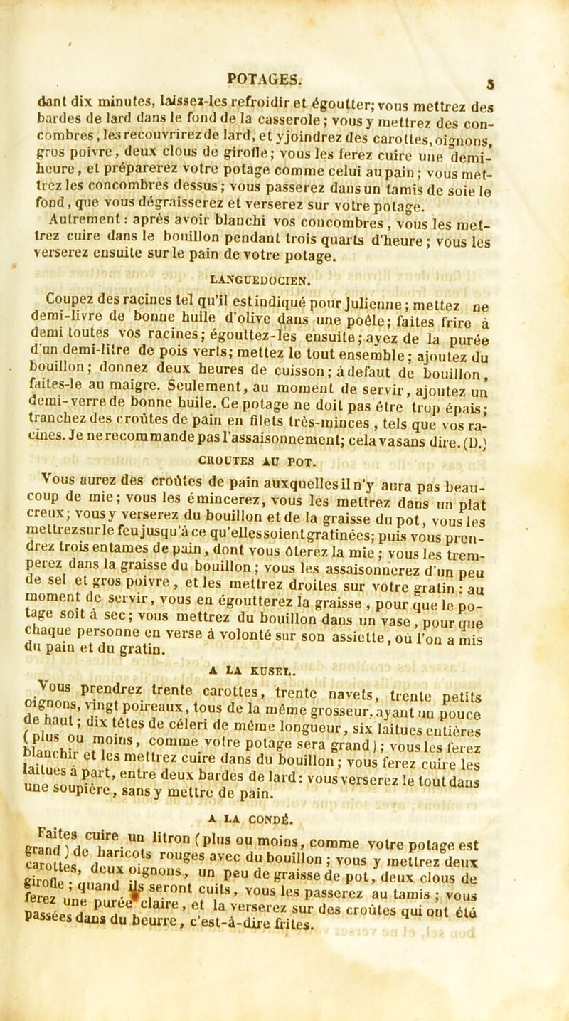 dant dix minutes, laissez-les refroidir et égoutter; vous mettrez des bardes de lard dans le fond de la casserole ; vous y mettrez des con- combres , les recouvrirez de lard, et yjoindrez des carottes, oignons gros poivre, deux clous de girofle; vous les ferez cuire une demi- heure, et préparerez votre potage comme celui au pain; vous met- trez les concombres dessus ; vous passerez dans un tamis de soie le fond, que vous dégraisserez et verserez sur votre potage. Autrement : après avoir blanchi vos concombres , vous les met- trez cuire dans le bouillon pendant trois quarts d’heure; vous les verserez ensuite sur le pain de votre potage. LANGUEDOCIEN. Coupez des racines tel qu il est indiqué pour Julienne ; mettez ne demi-livre de bonne huile d’olive dans une poêle; faites frire à demi toutes vos racines; égouttez-les ensuite ; ayez de la purée d'un demi-litre de pois verls; mettez le tout ensemble; ajoutez du bouillon; donnez deux heures de cuisson ; à defaut de bouillon, faites-le au maigre. Seulement, au moment de servir, ajoutez un demi-verre de bonne huile. Ce potage ne doit pas être trop épais- tranchez des croûtes de pain en filets très-minces , tels que vos ra- cines. Je nerecommande pas l’assaisonnement; celavasans dire.(D.) CROUTES AU POT. Vous aurez des croûtes de pain auxquelles il n'y aura pas beau- coup de mie; vous les émincerez, vous les mettrez dans un plat creux; vous y verserez du bouillon et de la graisse du pot, vous les mettiezsurle feu jusqu’à ce qu’ellessoientgratinées; puis vous pren- ne2 trois entames de pain, dont vous ôterez la mie ; vous les trem- perez dans la graisse du bouillon; vous les assaisonnerez d'un peu de sel et gros poivre, elles mettrez droites sur votre gratin-au moment de servir, vous en égoutterez la graisse , pour que le po- tage soit a sec; vous mettrez du bouillon dans un vase, pour que chaque personne en verse à volonté sur son assiette, où l’on a mis du pain et du gratin. A LA KUSEL. Vous prendrez trente carottes, trente navets, trente petits Sa°utS- t0U? dB 13 ™éme ?rosseur- ^ant «ü pouce ( ï de Ce m de méme lonSueur> six laitues entières bÏÏÎhSFrt/:0mrae.vol,re P°laf ^ra grand); vous les ferez S * \es mfllrf culKre (ians du bouillon; vous ferez cuire les une sol- ’ l des de Iard:vous verserez le tout dans une soupière, sans y mettre de pain. A LA CONDÉ. grandi de Wi Z lilr0n (Plns ou moins> comme votre potage est carouL dl'nv n r0UgCS avec dU bouil,on ’• vous y mettrez deux girofle • i gn°nS > un Peu de graisse de pot, deux clous de «iroue ; nuand 1 s sprnnt ,, 1 * . goofle ; quand ijs seront cuits, vous les passerez au tamis ; vous ee c aire , et la verserez sur des croûtes qui ont été innrro A aï r •. * ferez une purée passées dans du beurre, c’est-à-dire frites.