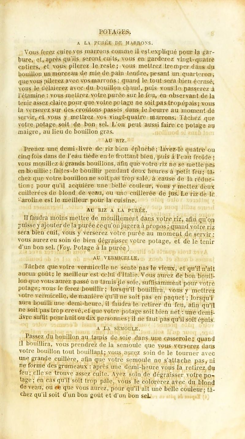 A LA PURÉE I)E MARRONS. Vous ferez cuire vos marrons commo il est expliqué pour la gar- bure, et, après qu’ils seront cuits, vous en garderez vingt-quatre entiers, et vous pilerez le reste; vous mettrez tremper dans du bouillon un morceau de mie de pain tendre, pesant un quarteron, que vous pilerez avec vos marrons ; quand le tout sera bien écrasé, vous le délaierez avec du bouillon chaud, puis vous le passerez à i’élamine : vous mettrez votre purée sur le l'eu, en observant de la tenir assez claire pour que votre potage ne soit pas trop épais; vous la verserez sur des croûtons passés dans le beurre au moment de servir, et vous y mettrez vos vingt-quatre marrons. Tâchez que votre potage soit de bon sel. L’on peut aussi faire ce potage au maigre, au lieu de bouillon gras. AU RIZ. Prenez une demi-livre de riz bien épluché; lavez-le quatre ou cinq fois dans de l’eau tiède en le frottant bien, puis à l’eau froide ; vous mouillez à grands bouillons, afin que votre riz ne se mette pas en bouillie; faites-Ie bouillir pendant deux heures à petit feu; tâ- chez que votre bouillon ne soit pas trop salé, à cause de la réduc- tion; pour qu’il acquière une belle couleur, vous y mettez deux cuillerées de blond de veau, ou une cuillerée de jus. Le riz de le Caroline est le meilleur pour la cuisine. AU RIZ A LA PURÉE. II faudra moins mettre de mouillement dans votre riz, afin qu’on puisse y ajouter de la purée cequ’on jugera à propos; quand votre riz sera bien cuit, vous y verserez votre purée au moment de servir; vous aurez eu soin de bien dégraisser votre potage, et de le tenir d’un bon sel. (Voy. Potage à la purée ) AU VERMICELLE. Tâchez que votre vermicelle ne sente pas le vieux, et qu’il n’ait aucun goût; le meilleur est celui d’Italie.Vous aurez de bon bouil- lon que vous aurez passé au tamis pe soie, suffisamment pour votre potage, vous le ferez bouillir; lorsqu il bouillira, vous y mettrez votre vermicelle, de manière qu’il ne soit pas en paquet ; lorsqu’i aura bouilli une demi-heure, il faudra le retirer du feu, afin qu’il ne soit pas trop crevé, et que votre potage soit bien net : une demi- uvre suffit pour huit ou dix personnes ; il ne faut pas qu’il soit épais. A LA SEMOULE. Passez du bouillon au tarais de soie dans une casserole; quand [1 bouillira, vous prendrez de la semoule que yous verserez dans votre bouillon tout bouillant; vous,aurez soin de le tourner avec une grande cuillère, afin que votre semoule ne s’attache pas, ni ne forme des grumeaux : après une demi-heure vous la retirez du feu; elle se trouve assez cuite. Ayez soin de dégraisser votre po- tage; en cas qu il soit trop pâle, vous le colorerez avec du blond de veau, ou oe que vous aurez, pour qu’il ait une belle couleur; tâ- chez qu’il soit d’un bon goût et d’un bon seL