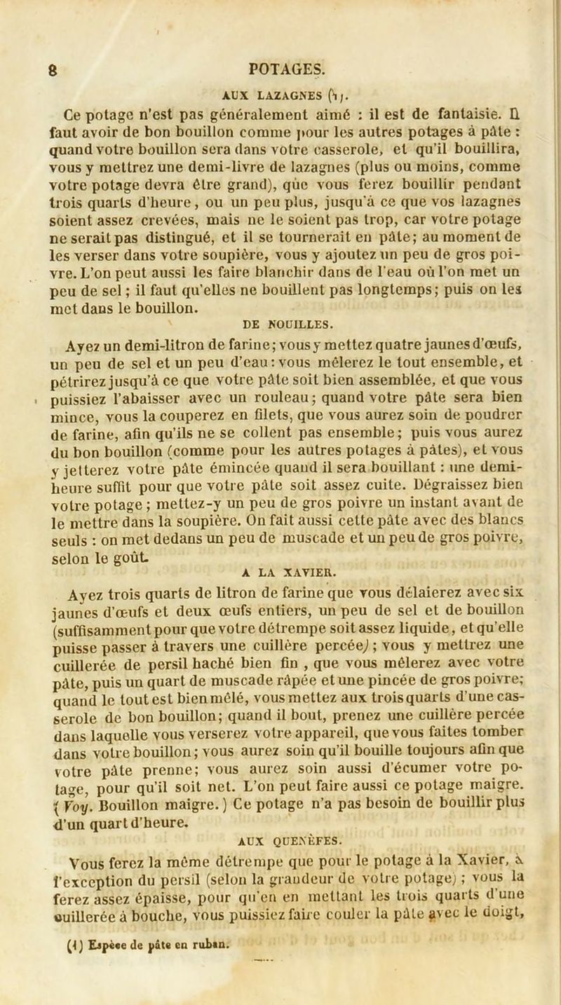 AUX LAZAGNES (H;. Ce potage n'est pas généralement aimé : il est de fantaisie, ü faut avoir de bon bouillon comme pour les autres potages à pille : quand votre bouillon sera dans votre casserole, et qu’il bouillira, vous y mettrez une demi-livre de lazagnes (plus ou moins, comme votre potage devra être grand), que vous ferez bouillir pendant trois quarts d’heure, ou un peu plus, jusqu'à ce que vos lazagnes soient assez crevées, mais ne le soient pas trop, car votre potage ne serait pas distingué, et il se tournerait en pâle; au moment de les verser dans votre soupière, vous y ajoutez un peu de gros poi- vre. L’on peut aussi les faire blanchir dans de l’eau où l’on met un peu de sel ; il faut qu'elles ne bouillent pas longtemps; puis on les met dans le bouillon. DE NOUILLES. Ayez un demi-litron de farine; vousy mettez quatre jaunesd’œufs, un peu de sel et un peu d’eau : vous mêlerez le tout ensemble, et pétrirez jusqu’à ce que votre pâte soit bien assemblée, et que vous puissiez l’abaisser avec un rouleau; quand votre pâte sera bien mince, vous la couperez en filets, que vous aurez soin de poudrer de farine, afin qu’ils ne se collent pas ensemble ; puis vous aurez du bon bouillon (comme pour les autres potages à pâtes), et vous y jetterez votre pâte émincée quand il sera bouillant : une demi- heure suffit pour que votre pâte soit assez cuite. Dégraissez bien votre potage ; mettez-y un peu de gros poivre un instant avant de le mettre dans la soupière. On fait aussi celte pâte avec des blancs seuls : on met dedans un peu de muscade et un peu de gros poivre, selon le goût- A LA XAVIER. Ayez trois quarts de litron de farine que vous délaierez avec six jaunes d’œufs et deux œufs entiers, un peu de sel et de bouillon (suffisamment pour que votre détrempe soit assez liquide, et qu’elle puisse passer à travers une cuillère percée,) ; vous y mettrez une cuillerée de persil haché bien fin , que vous mêlerez avec votre pâte, puis un quart de muscade râpée et une pincée de gros poivre; quand le tout est bien mêlé, vous mettez aux troisquarts d’une cas- serole de bon bouillon; quand il bout, prenez une cuillère percée dans laquelle vous verserez votre appareil, que vous faites tomber dans votre bouillon ; vous aurez soin qu’il bouille toujours afin que votre pâte prenne; vous aurez soin aussi d’écumer votre po- tage, pour qu’il soit net. L’on peut faire aussi ce potage maigre. { Voy. Bouillon maigre.) Ce potage n’a pas besoin de bouillir plus d’un quart d’heure. AUX QUENÈFES. Vous ferez la même détrempe que pour le potage à la Xavier, À l’exception du persil (selon la grandeur de votre potage) ; vous la ferez assez épaisse, pour qu’en en mettant les trois quarts d’une «uillerée à bouche, vous puissiez faire couler la pâte pvec le doigt, (<) Ejpèee de pâte en ruban.