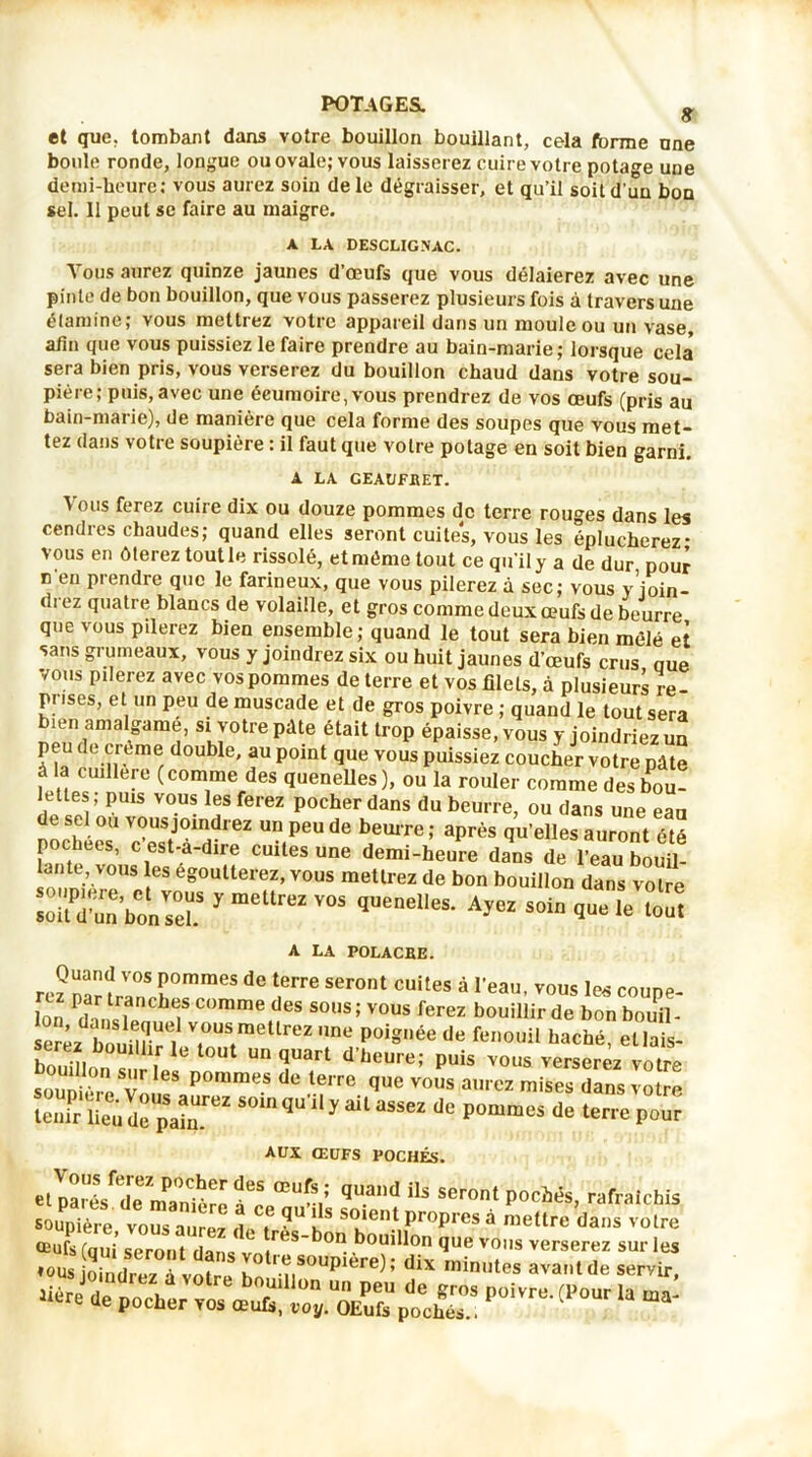 8 et que. tombant dans votre bouillon bouillant, cela forme une boule ronde, longue ou ovale; vous laisserez cuire votre potage une demi-heure: vous aurez soin de le dégraisser, et qu’il soit d'un bon sel. 11 peut se faire au maigre. A LA DESCLIGNAC. Vous aurez quinze jaunes d’œufs que vous délaierez avec une pinte de bon bouillon, que vous passerez plusieurs fois à travers une étamine; vous mettrez votre appareil dans un moule ou un vase, afin que vous puissiez le faire prendre au bain-marie; lorsque cela sera bien pris, vous verserez du bouillon chaud dans votre sou- pière; puis, avec une écumoire, vous prendrez de vos œufs (pris au bain-marie), de manière que cela forme des soupes que vous met- tez dans votre soupière : il faut que votre potage en soit bien garni. A LA GEAUFBET. \ ous ferez cuire dix ou douze pommes de terre rouges dans les cendres chaudes; quand elles seront cuites, vous les éplucherez- vous en ôterez tout le rissolé, et même tout ce qu’il y a de dur pour n en prendre que le farineux, que vous pilerez à sec; vous yjoin- di ez quatre blancs de volaille, et gros comme deux œufs de beurre que vous pilerez bien ensemble; quand le tout sera bien mêlé et sans grumeaux, vous y joindrez six ou huit jaunes d’œufs crus nue vous pilerez avec vos pommes de terre et vos filets, à plusieurs re prises, et un peu de muscade et de gros poivre ; quand le tout sera îen amalgamé, si votre pâte était trop épaisse, vous y joindriez un peu de creme double, au point que vous puissiez coucher votre pâte a cuillère (comme des quenelles), ou la rouler comme des bou- lettes; puis vous les ferez pocher dans du beurre, ou dans une eau de sel ou vous joindrez un peu de beurre ; après qu’elles auront ôté pochees, c’est-à-dire cuites une demi-heure dans de 1 eau LÜ lantc, vous les egoutterez, vous mettrez de bon bouillon dans votre SïbonsT y mettreZ V0S qUenelleS- Ayez SOin que le lout A LA POLACBE. Quand vos pommes de terre seront cuites à l’eau vous les connp fon ^nsTenfe? COmme(deS S0US * vous W bouillir de bon bouil- serez bm il?; . 7^“ Une poi=née de fen0llil bâché, etlais- bouillnn lu Un quart d’b00''«; puis vous verserez votre soSre1Vopomme.s de .tfTe «H» aurez mises dans votre tenir lieu de pain.™2 ^ ^ ^ 38862 pommcs de terre P°ur AUX ŒUFS POCHÉS. qi,ad us ser°' p°cMs>rafra,cws soupière vous à™, 1, ?u Ls s»lel Propres à mettre <la„s votre oeufs (nui seront fia ,re8~ °n ^ouldon Que V0l>s verserez sur les •»US joiéte fvoîre în S?üplère,: diX •«*«• serYir, >iére de pocher vos oeuls! poch™ p°'vrB-(1>our Ia ma‘
