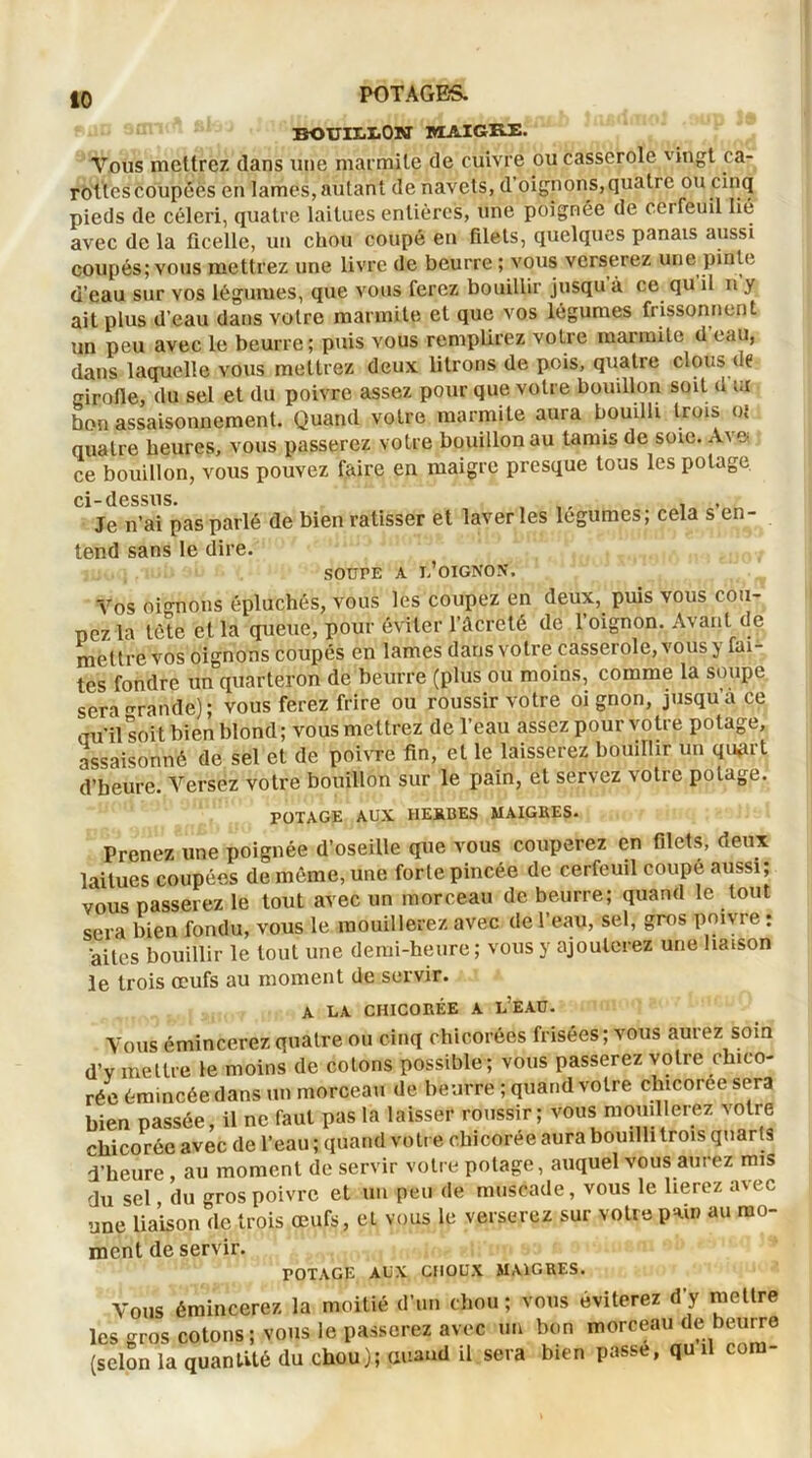 BOUIXitON MAIGRE. Vous mettrez dans une marmite de cuivre ou casserole vingt ca- rottes coupées en lames, autant de navets, d’oignons,quatie ou cinq pieds de céleri, quatre laitues entières, une poignée de cerfeuil lié avec de la ficelle, un chou coupé en filets, quelques panais aussi coupés; vous mettrez une livre de beurre ; vous verserez une pinte d’eau sur vos légumes, que vous ferez bouillir jusqu à ce qu il n y ait plus d’eau dans votre marmite et que vos légumes frissonnent un peu avec le beurre; puis vous remplirez votre marmile d eau, dans laquelle vous mettrez deux litrons de pois, quatre clous de girofle, du sel et du poivre assez pour que votre bouillon soit d ui bon assaisonnement. Quand votre marmite aura bouilli trois oî quatre heures, vous passerez votre bouillon au tamis de soie. A\ e ce bouillon, vous pouvez faire en maigre presque tous les potage ci- dessus* Je n’ai pas parlé de bien ratisser et laver les légumes; cela s’en- tend sans le dire. SOUrE A I-’OIGNON, Vos oignons épluchés, vous les coupez en deux, puis vous cou- pez la tète et la queue, pour éviter l’âcreté de l’oignon. Avant de mettre vos oignons coupés en lames dans votre casserole, vous j fai- tes fondre un quarteron de beurre (plus ou moins, comme la soupe sera grande); vous ferez frire ou roussir votre oignon, jusqu’à ce au’il soit bien blond; vous mettrez de l’eau assez pour votre potage, assaisonné de sel et de poivre fin, et le laisserez bouillir un quprt d’heure. Versez votre bouillon sur le pain, et servez votie potage. POTAGE AUX HERBES MAIGRES. Prenez une poignée d’oseille que vous couperez en filets, deux laitues coupées de même, une forte pincée de cerfeuil coupé aussi; vous passerez le tout avec un morceau de beurre; quand le tout sera bien fondu, vous le mouillerez avec de l’eau, sel, gros poivre : aites bouillir le tout une demi-heure; vous y ajouterez une liaison le trois œufs au moment de servir. A LA CHICORÉE A LEAU. Vous émincerez quatre ou cinq chicorées frisées; vous aurez soin d’v mettre le moins de cotons possible ; vous passerez votre chico- rée émincée dans un morceau de beurre ; quand votre chicorée sera bien passée, il ne faut pas la laisser roussir; vous mouillerez votre chicorée avec de l’eau ; quand votre chicorée aura bouilli trois quarts d’heure au moment de servir votre potage, auquel vous aurez mis du sel, du gros poivre et un peu de muscade, vous le lierez avec une liaison de trois œufs, et vous le verserez sur votre pain au mo- ment de servir. rOTAGE AUX CHOUX MAIGRES. Vous émincerez la moitié d’un chou; vous éviterez d y mettre les gros cotons ; vous le passerez avec un bon morceau de beurre (scion la quantité du chou); puand il sera bien passe, qu il com-