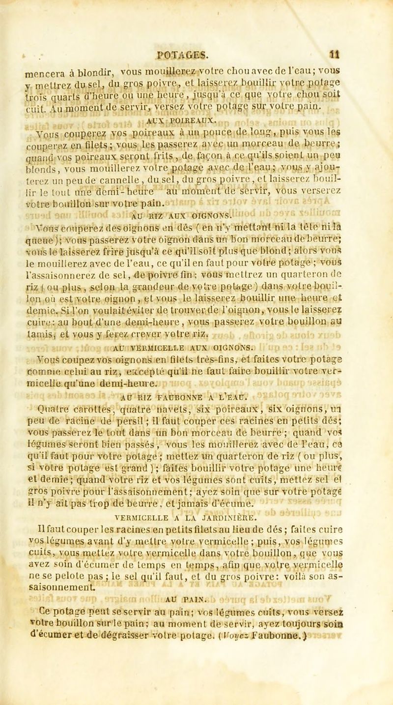 mencera à blondir, vous mouillerez votre chou avec de l’eau; vous y mettrez du sel, du gros poivre, et laisserez bouillir voire potage trois quarts d’beure ou une heure, jusqu’à ce que votre chou soit cuit. Au moment de servir, versez votre potage sur votre pain. AUX POIREAUX. Vous couperez vos poireaux à un pouce de long, puis vous les couperez en filets ; vous les passerez avec un morceau de beurre ; quand vos poireaux seront i'rils , de façon à ce qu’ils soient un peu blonds, vous mouillerez votre potage avec de l’eau; vous y ajou- terez un peu de cannelle, du sel, du gros poivre, et laisserez bouil- lir le tout une demi-heure au moment de servir, vous verserez votre bouillon sur votre pain. AU RIZ AUX OIGNONS. Vous couperez des oignons en dés ( en n’y mettant ni la tête nila queue); vous passerez votre oignon dans un bon morceau de bpurre; vous le laisserez frire jusqu’à ce qu’il soit plus que blond ; alors vous le mouillerez avec de l’eau, ce qu’il en faut pour votre potage ; vous l’assaisonnerez de sel, de poivre fin ; vous mettrez un quarteron de riz ( ou plus , selon la grandeur de votre potage) dans votre bouil- lon où est votre oignon, et vous le laisserez bouillir une heure et demie. Si l’on voulait éviter de trouver de l’oignon, vous le laisserez cuire: au bout d’une demi-heure, vous passerez votre bouillon au tamis, et vous y ferez crever votre riz. AU VERMICELLE AUX OIGNONS. Vous coupez vos oignons en filets très-fins, et faites votre potage comme celui au riz, excepté qu’il ne faut faire bouillir votre ver- micelle qu’une demi-heure. AU RIZ FAUBONNE A L’EAU. Quatre! carottes, quatre navets, six poireaux, six oignons, in peu de racine de persil ; il faut couper ces racines en petits dés; vous passerez le tout dans un bon morceau de beurre ; quand vos légumes seront bien passés , vous les mouillerez avec de l’eau, ce qu'il faut pour votre potage ; mettez un quarteron de riz ( ou plus, si voire potage est grand); faites bouillir votre potage une heure et demie; quand votre riz et vos légumes sont cuits, mettez sel el gros poivre pour l’assaisonnement; ayez soin que sur votre potage il n’y ait pas trop de beurre, et jamais d’écume. VERMICELLE A LA JARDINIÈRE. Ilfautcouperles racines en petits filets au lieude dés; faites cuire vos légumes avant d’y mettre votre vermicelle; puis, vos légumes cuits, vous mettez votre vermicelle dans votre bouillon, que vous avez soin d’écumér de temps en temps, afiu que votre vermicelle ne se pelote pas ; le sel qu’il faut, et du gros poivre: voilà son as- saisonnement AU PAIN. Ce potage peut se servir au pain; vos légumes cuits, vous versez votre bouillon sur le pain; au moment de servir, ayez toujours soin d’écumer et de dégraisser votre potage. ( \'oyez Faubonne.)