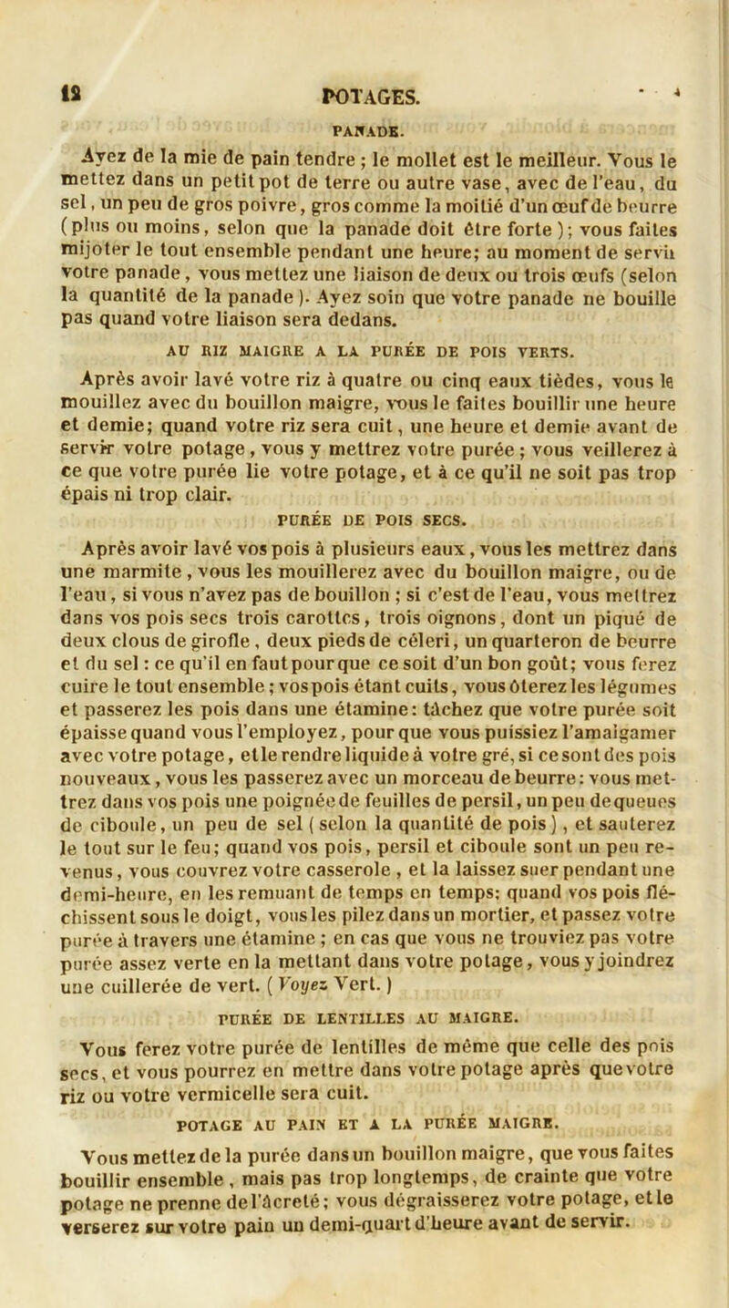À PAIfADB. Avez de la mie de pain tendre ; le mollet est le meilleur. Vous le mettez dans un petit pot de terre ou autre vase, avec de l’eau, du sel, un peu de gros poivre, gros comme la moitié d’un œuf de beurre (plus ou moins, selon que la panade doit être forte ); vous faites mijoter le tout ensemble pendant une heure; au moment de servir votre panade, vous mettez une liaison de deux ou trois œufs (selon la quantité de la panade ). Ayez soin que votre panade ne bouille pas quand votre liaison sera dedans. AU RIZ MAIGRE A LA PURÉE DE POIS VERTS. Après avoir lavé votre riz à quatre ou cinq eaux tièdes, vous le mouillez avec du bouillon maigre, vous le faites bouillir une heure et demie; quand votre riz sera cuit, une heure et demie avant de servir votre potage , vous y mettrez votre purée ; vous veillerez à ce que votre purée lie votre potage, et à ce qu’il ne soit pas trop épais ni trop clair. PURÉE DE POIS SECS. Après avoir lavé vos pois à plusieurs eaux , vous les mettrez dans une marmite , vous les mouillerez avec du bouillon maigre, ou de l’eau , si vous n’avez pas de bouillon ; si c’est de l’eau, vous mettrez dans vos pois secs trois carottes, trois oignons, dont un piqué de deux clous de girofle, deux pieds de céleri, un quarteron de beurre et du sel : ce qu'il en fautpour que ce soit d’un bon goût; vous ferez cuire le tout ensemble ; vospois étant cuits, vous ôterez les légumes et passerez les pois dans une étamine: tâchez que votre purée soit épaisse quand vous l’employez, pour que vous puissiez l’amaigamer avec votre potage, elle rendre liquide à votre gré, si ce sont des pois nouveaux, vous les passerez avec un morceau de beurre: vous met- trez dans vos pois une poignée de feuilles de persil, un peu de queues de ciboule, un peu de sel ( selon la quantité de pois), et sauterez le tout sur le feu; quand vos pois, persil et ciboule sont un peu re- venus , vous couvrez votre casserole , et la laissez suer pendant une demi-heure, en les remuant de temps en temps: quand vospois flé- chissent sous le doigt, vous les pilez dans un mortier, et passez votre purée à travers une étamine ; en cas que vous ne trouviez pas votre purée assez verte en la mettant dans votre potage, vous y joindrez une cuillerée de vert. ( Voyez Vert. ) TURÉE DE LENTILLES AU MAIGRE. Vous ferez votre purée de lentilles de même que celle des pois secs, et vous pourrez en mettre dans votre potage après que votre riz ou votre vermicelle sera cuit. POTAGE AU PAIN ET A LA PURÉE MAIGRE. Vous mettez de la purée dans un bouillon maigre, que vous faites bouillir ensemble , mais pas trop longtemps, de crainte que votre potage ne prenne de l'ûcrclé ; vous dégraisserez votre potage, et le verserez sur votre pain un demi-quart d’heure avant de servir.