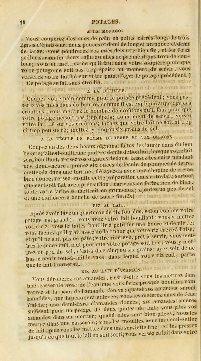 A LA MONACO. Vous couperez des mies de pain en petits carrés-longs de trois lignes d’épaisseur, deux pouces et demi de long et un pouce et demi de large; vous poudrerez vos mies de sucre bien fin , et les ferez griller sur un feu doux, afin qu’elles ne prennent pas trop de cou- leur; vous en mettrez ce qu’il faut dans votre soupière pour que votre potage ne soit pas trop épais: au moment de servir, vous verserez votre lait lié sur votre pain. (Voyez le potage précédent. ) Ce potage se l'ait sans être lié. A LA DÉTILLER. Coupez votre pain comme pour le polage précédent; vous pas- serez vos mies dans du beurre, comme il est expliqué aupolage des croûtons, vous mettrez le nombre de croûtons qu’il faut pour que votre polage neisoit pas trop épais; au moment de servir , versez votre lait lié sur vos croûtons; lâchez que votre lait ne soit ni trop ni trop peu sucré; mettez-y cinq ou six grains de sel. A LA FÉCULE DE POMME DE TERRE ET AUX OIGNONS. Coupez en dés deux beaux oignons, faites-les jaunir dans du bon beurre; faites bouillir une pin te et demie de bon lait; lorsque voti e lai t sera bouillant, versez vos oignons dedans, laissez-les cuire pendant une demi-heure, prenez six onces de fécule de pommes de terre, mettez-la dans une terrine, délayez-la avec une chopine de crème bien douce, versez ensuite cette préparation dans votre lait; surtout que ceci soit fait avec précaution , car vous ne feriez rien de bien , toute votre farine se mettrait en grumeaux; ajoutez un peu de sei et une cuillerée à bouche de sucre fin. (D.) RIZ AU LAIT. Après avoir lavéun quarteron de riz ( ou plus, selon comme votre potage est grand ), vous avez votre lait bouillant ; vous y mettez votre riz; vous le faites bouillir à petit feu une heure et demie , et vous tâchez qu’il y ait assez de lait pour que votre riz creve a 1 aise, et qu’il ne soit pas en pâte; votre riz crevé, prêt à servir, vous met- tez le sucre qu’il faut pour que votre potage soit bon ; vous y met gxez un peu de sel, c’est-à-dire cinq ou six grains: ayez soin de ne pas couvrir tout-à-faitle vase dans lequel votre riz cuit, parce que le lait tournerait. RIZ AU LAIT n’AMANDES. Vous déroberez vos amandes, c’est-à-dire vous ies metti ez dam Sine casserole avec de l’eau que vous ferez presque bouilln , vo verrez si la peau de l’amande s’en va; quand vos amandes su on fondées, que lapeausera enlevée, vous les mêlerez dans de 1 eau Sln-U dcnü-lwre d'amandes douces s^ suffisent pour un potage de deux pintes ‘1 ’ VOusles amandes dans un mortier; quand elles sont mettez dans une casserole ; vous les mouillez avec un demi sel er de lait, puis vous les mettez dans une serviette fine, cl les pru jusqu’à ce que tout le lait en soit sorti; vous versez ce lait dans votre