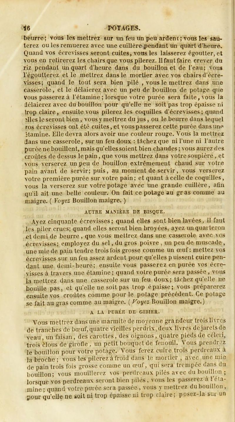 beurre ; vous les mettrez sur un feu un peu arden c ; vous les sau- terez ou les remuerez avec une cuillère pendant un quart d’heure. Quand vos écrevisses seront cuites, vous les laisserez égoutter, et vous en retirerez les chairs que vous pilerez. 11 faut faire crever du riz pendant un quart d'heure dans du bouillon et de l’eau; vous l’égoutterez et le mettrez dans le mortier avec vos chairs d’écre- visses; quand le tout sera bien pilé , vous le mettrez dans une casserole, et le délaierez avec un peu de bouillon de potage que vous passerez à l’étamine ; lorsque votre purée sera faite, vous la délaierez avec du bouillon pour qu’elle ne soit pas trop épaisse ni trop claire, ensuite vous pilerez les coquilles d’écrevisses ; quand ïlles le seront bien, vous y mettrez du jus, ou le beurre dans lequel ros écrevisses ont été cuites, et vous passerez cette purée dans une itamine. Elle devra alors avoir une couleur rouge. Vous la mettrez dans une casserole, sur un feu doux : tâchez que ni l’une ni l’autre purée ne bouillent, mais qu’elles soient bien chaudes ; vous aurez des croûtes de dessus le pain, que vous mettrez dans votre soupière, et vous verserez un peu de bouillon extrêmement chaud sur votre pain avant de servir; puis, au moment de servir, vous verserez votre première purée sur votre pain ; et quant à celle de coquilles, vous la verserez sur votre potage avec une grande cuillère, afin qu’il ait une belle couleur. On fait ce potage au gr as comme au maigre. ( Voyez Bouillon maigre. ) AUTRE MANIÈRE DE BISQUE. Ayez cinquante écrevisses; quand elles sont bien lavées, il faut les piler crues; quand elles seront bien broyées, ayez un quarteron et demi de beurre, que vous mettrez dans une casserole avec vos écrevisses; employez du sel, du gros poivre , un peu de muscade , une mie de pain tendre trois fois grosse comme un œuf: mettez vos écrevisses sur un feu assez ardent pour qu’elles puissent cuire pen- dant une demi-heure; ensuite vous passerez en purée vos écre- visses à travers une étamine; quand votre purée sera passée , vous la mettrez dans une casserole sur un feu doux; tâchez qu’elle ne bouille pas, et qu’elle ne soit pas trop épaisse; vous préparerez ensuite vos croûtes comme pour le potage précédent. Ce potage se fait au gras comme au maigre. ( Foyez Bouillon maigre.) A LA FORÉE DE GIBIER. Vous mettrez dans une marmite de moyenne grandeur trois livres de tranches de bœuf, quatre vieilles perdrix, deux livres dejaretsde veau, un faisan, des carottes, des oignons, quatre pieds de céleri, trois èlous de girofle, un petit bouquet de fenouil. Vous prendrez le bouillon pour votre potage. Vous ferez cuire trois perdreaux à la broche; vous les pilerez à froid dans le mortier , avec une mie de pain trois fois grosse comme un œuf, qui sera trempée dans du bouillon; vous mouillerez vos perdreaux pilés avec du bouillon ; lorsque vos perdreaux seront bien pilés , vous les passerez à l éta- mine ; quand votre purée sera passée , vous y mettrez du bouillon, pour qu’elle ne soit ni trop épaisse ni trop claire; posez-la sur un