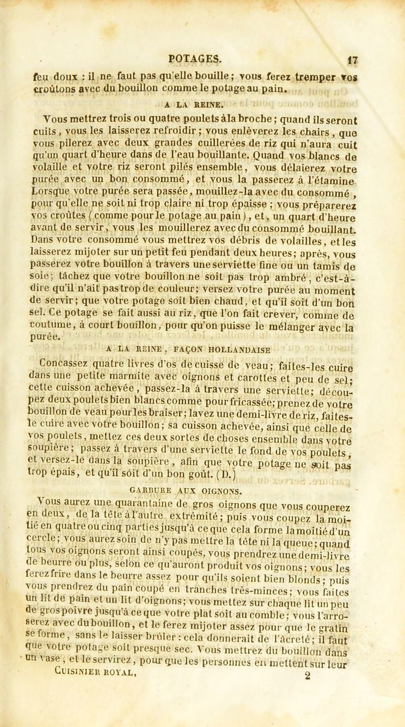 fëu doux : il ne faut pas qu elle bouille ; vous ferez tremper vos croûtons avec du bouillon comme le potage au pain. A LA HEINE. Vous mettrez trois ou quatre poulets àla broche ; quand ils seront cuils, vous les laisserez refroidir ; vous enlèverez les chairs , que vous pilerez avec deux grandes cuillerées de riz qui n’aura cuit qu’un quart d’heure dans de l’eau bouillante. Quand vos blancs de volaille et votre riz seront pilés ensemble, vous délaierez votre purée avec un bon consommé, et vous la passerez à l’étamine Lorsque votre purée sera passée, mouillez-la avec du consommé , pour qu’elle ne soit ni trop claire ni trop épaisse ; vous préparerez vos croûtes ( comme pour le potage au pain ), et, un quart d’heure avant de servir, vous les mouillerez avec du consommé bouillant. Dans votre consommé vous mettrez vos débris de volailles, et les laisserez mijoter sur un petit feu pendant deux heures; après, vous passerez votre bouillon à travers une serviette fine ou un tamis de soie; tâchez que votre bouillonne soit pas trop ambré, c’est-à- dire qu’il n’ait pas trop de couleur; versez votre purée au moment de servir; que votre potage soit bien chaud, et qu’il soit d’un bon sel. Ce potage se fait aussi au riz, que l’on fait crever, comme de coutume, à court bouillon, pour qu’on puisse le mélanger avec la purée. A LA HEINE , FAÇON HOLLANDAISE Concassez quatre livres d'os de cuisse de veau; faites-les cuire dans une petite marmite avec oignons et carottes et peu de sel- cette cuisson achevée, passez-la à travers une serviette; décou- pez deux poulets bien blancs comme pour fricassée; prenez de votre bouillon de veau pourles braiser; lavez une demi-livre de riz, faites- le cuire avec votre bouillon; sa cuisson achevée, ainsi que celle de vos poulets, mettez ces deux sortes de choses ensemble dans votre soupière; passez à travers d’une serviette le fond de vos poulets et Aeisez-le dans la soupière, afin que votre potage ne soi t pas trop épais, et qu’il soit d’un bon goût. (D.) GABBDHE AUX OIGNONS. \ ous aurez une quarantaine de gros oignons que vous couperez en deux, de la tête àl’aulre extrémité; puis vous coupez la moi- tié en quatre ou cinq parties jusqu’à ce que cela forme lamoiliéd’un cercle; vous aurez soin de n’ypas mettre la tête ni la queue; quand tous vos oignons seront ainsi coupés, vous prendrez une demi-livre de beurré ou plus, selon ce qu'auront produit vos oignons; vous les ferez frire dans le beurre assez pour qu’ils soient bien blonds; puis vous prendrez du pain coupé en tranches très-minces; vous faites un lit de pain et un lit d’oignons; vous mettez sur chaque lit un peu de gros poivre jusqu’à ce que votre pial soit au comble ; vous l’arro- serez avec du bouillon, et le ferez mijoter assez pour que le gratin e 0rme> sans laisser brûler : cela donnerait de l’ûcreté; il faut que \otie potage soit presque sec. Vous mettrez du bouillon dans un vase, et le servirez, pour que les personnes en mettent sur leur Cuisinier koïal, 9