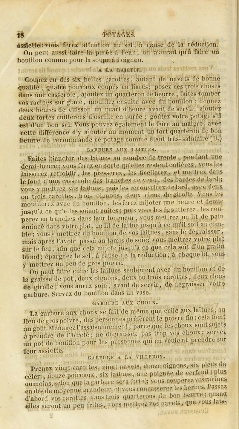 H ^ëTÂéfêi?. assiette : vous ferez attention au sel. à cause de la réduction. On peut aussi faire la purée à l'eau, on n'aurait qu'à faire un bouillon comme pour la soupe à l'oignon. A .LA K A ;1 F. T T F.. Coupez en dés six belles carottés , autant de navets de bonne qualité , quatre poireaux coupés en liaids; posez ces trois choses dans une casserole , ajoutez un quarteron de beurre , faites tomber vos racines sur glace, mouillez ensuite avec du bouillon ; donnez deux heures de cuisson un quart d'heure avant de servir, ajoutez deux fortes cuillerées d’oseille, en purée ; goûtez votre potage s’il est d’un bon sel. Vous pouvez également le faire au maigre, avee cette différence d’y ajouter au moment un fort quarteron de bon beurre. Je recommande ce potage comme étant très-salutaire (D.) GARBURE AUX LAITUES. Faites blanchir des laitues au nombre de trente, pendant une demi-heure; vous ferc.z en sorte qu'elles restent entières, vous Les laisserez refroidir, les presserez, les ficellerez, et mettrez dans le fond d’une casserole des tranches de veau, des bardes d# lard ; vous y mettrez vos laitues., puis les recouvrirez delard, avec deux ou trois carottes, trois oignons, (leux clous de girolle. IVpus le-? mouillerez avee du bouillon, les ferez mijoter une heure et demie jusqu’à ce qu’elles soient cuites ; puis vous les qgq.utterez , les cou- perez en tranches dans leur longueur, vous mettrez un lit dp pain émincé dans votre plat, un lit de laitue jusqu à ce qu il soit au com- ble ; vous y metti ez du bouillon de vos lai tues , sans le dégraisser , mais après l’avoir passé au lamis .de soie; vous mettrez votre plat sur le feu, afin que cela mijote jusqu’à c.e que cela soit d’un gratin blond; épargnez le sel, a cause-de la réduction; à chaque lit, vous y mettrez un peu de gros poivre. On peut faire cuire les laitues seulement avec du bouillon et de la graisse de pot, deux oignons, deux ou trois carottes, deux clous de girofle; vous aurez soin, avant de servir, de dégraisser votre garbure. Servez du bouillon dans un vase. GA HEURE AUX CIIOUX. La carbure aux choux se fait de même que celle aux laitues ; au lieu de gros poivre, des personnes préfèrentle poivre fin : cela tient au oroùt. Ménagez l'assaisonnement, parce que les choux sont sujets à prendre de l’àcretc ; ne dégraissez pas trop vos choux; servez un pot de bouillon pour les personnes qui en veulent prendre sur leur assiette. GARBURE A LA VII.LEBOY. Prenez vingt carottes, vingt navets, douze oignons, six pieds do céleri douze poireaux , six laitues, une poignée de cerfeuil (Plus ««moins, selon que la garbure sera forte); vous couperez v<«nmne3 en dés de moyenne grandeur, et vous concasserez les herbes, i s. d'abord vos carottes dans trois quarterons de bon beurre ; qnanu elles seront un peu frites, vous inetlrez vos na\ets, que nous