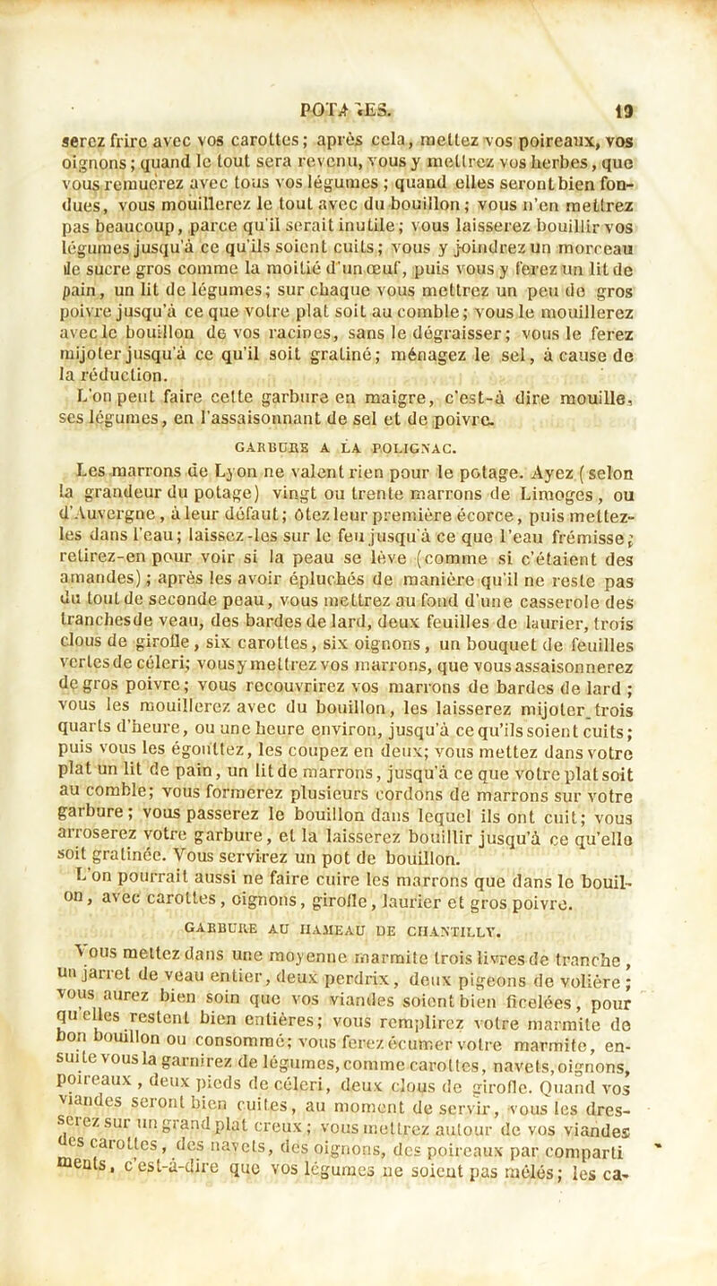 serez frire avec vos carottes ; après cela, mettez vos poireaux, vos oignons ; quand le tout sera revenu, vous y mettrez vos herbes, que vous remuerez avec tous vos légumes ; quand elles seront bien fon- dues, vous mouillerez le tout avec du bouillon; vous n’en mettrez pas beaucoup, parce qu'il serait inutile; vous laisserez bouillir vos légumes jusqu’à ce qu’ils soient cuits; vous y joindrez un morceau île sucre gros comme la moitié d’un œuf, puis vous y ferez un lit de pain, un lit de légumes; sur chaque vous mettrez un peu de gros poivre jusqu’à ce que votre plat soit au comble ; vous le mouillerez avec le bouillon de vos racines, sans le dégraisser ; vous le ferez mijoter jusqu’à ce qu’il soit gratiné; ménagez le sel, à cause de la réduction. L’on peut faire celte garbure en maigre, c’est-à dire mouille, ses légumes, en l’assaisonnant de sel et de poivre. GARllüBE A LA POLIGNAC. Les marrons de Lyon ne valent rien pour le potage. Ayez (selon la grandeur du potage) vingt ou trente marrons de Limoges, ou d'Auvergne, à leur défaut; ôtez leur première écorce, puis mettez- les dans l’eau; laissez-les sur le feu jusqu'à ce que l’eau frémisse; retirez-en pour voir si la peau se lève (comme si c’étaient des amandes) ; après les avoir épluchés de manière qu'il ne reste pas du tout de seconde peau, vous mettrez au fond d’une casserole des tranchesde veau, des bardes de lard, deux feuilles de laurier, trois clous de girofle, six carottes, six oignons, un bouquet de feuilles vertes de céleri; vousy mettrez vos marrons, que vous assaisonnerez de gros poivre; vous recouvrirez vos marrons de bardes de lard ; vous les mouillerez avec du bouillon, les laisserez mijoter trois quarts d’heure, ou une heure environ, jusqu’à ce qu’ils soient cuits; puis vous les égouttez, les coupez en deux; vous mettez dans votre plat un lit de pain, un lit de marrons, jusqu'à ce que votre plat soit au comble; vous formerez plusieurs cordons de marrons sur votre gai bure ; vous passerez le bouillon dans lequel ils ont cuit; vous an oserez votre garbure, et la laisserez bouillir jusqu’à ce qu’ello soit gratinée. Vous servirez un pot de bouillon. L 0n pourrait aussi ne faire cuire les marrons que dans le bouil- on, avec carottes , oignons, girofle, laurier et gros poivre. GABBURE AU HAMEAU DE CHANTILLY. \ous mettez dans une moyenne marmite trois livres de tranche , un jarret de veau entier, deux perdrix, deux pigeons de volière ; vous aurez bien soin que vos viandes soient bien ficelées, pour quelles restent bien entières; vous remplirez votre marmite de bon bouillon ou consommé; vous ferezécumer votre marmite, en- suite vous la garnirez de légumes, comme carottes, navets,oignons, poireaux , deux pieds de céleri, deux clous de girofle. Quand vos viandes seiont bien cuites, au moment de servir, vous les dres- screz sur un grand plat creux ; vous mettrez autour de vos viandes es carottes, des navets, des pignons, des poireaux par comparti ments, cest-a-dire que vos légumes 11e soient pas mêlés; les ca-