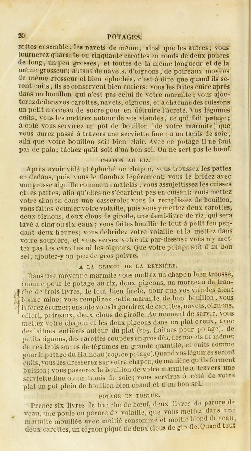 .v^a» rottcs ensemble, les navets de môme, ainsi que les autres; vous tournerez quarante ou cinquante carottes en ronds de deux pouces de long, un peu grosses, et toutes de la même longueur et de la même grosseur; autant de navels, d’oignons, de poireaux moyens de même grosseur et bien épluchés, c’est-à-dire que quand ils se- ront cuits, ils se conservent bien entiers; vous les faites cuire après dans un bouillon qui n’est pas celui de votre marmite ; vous ajou- terez dedans vos carottes, navels, oignons, et à chacune des cuissons un petit morceau de sucre pour en détruire l’àcreté. Vos légumes cuits, vous les mettrez autour de vos viandes, ce qui fait potage; à côté vous servirez un pot de bouillon (de votre marmite) que vous aurez passé à travers une serviette fine ou un tamis de soie, afin que votre bouillon soit bien clair. Avec ce potage il ne faut pas de pain; lâchez qu’il soit d'un bon sel. On ne sert pas le bœuf. CHAPOX AU RIZ. Après avoir vidé et épluché un chapon, vous troussez les pattes en dedans, puis vous le flambez légèrement; vous le bridez avec une grosse aiguille comme un matelas ; vous assujettissez les cuisses et les pattes, afin qu’elles ne s’écartent pas en cuisant; vous mettez votre chapon dans une casserole; vous la remplissez de bouillon, vous faites écumer votre volaille, puis vous y mettez deux carottes, deux oignons, deux clous de girolle, une demi-livre de riz, qui sera lavé à cinq ou six eaux ; vous faites bouillir le tout à petit feu pen- dant deux heures; vous débridez votre volaille et la mettez dans votre soupière, et vous versez votre riz par-dessus; vous n’y met- tez pas les carottes ni les oignons. Que votre potage soit d’un bon sel; ajoutcz-y un peu de gros poivre. A LA GRIMOD DE LA REYNIÈRE. Pans une moyenne marmite vous mettez un chapon bien troussé, comme pour le potage au riz, deux pigeons, un morceau de tran- che de trois livres, le tout bien ficelé, pour que vos viandes aient bonne mine; vous remplirez cette marmite de bon bouillon , vous laferezécumer; ensuite vousla garnirez de carottes, navets, oignons, céleri, poireaux, deux clous de girofle. Au moment de servir, vous mettez votre chapon et les deux pigeons dans un plat creux, avec des laitues entières autour du plat (voy. Laitues pour potage), de petits oignons, des carottes coupées en gros dés, des navets de même, de ces trois sortes de légumes en grande quantité, et cuits comme pour le potage du Hameau (voy. ce potage).Quand vos légumes seront cuits, vous les dresserez sur votre chapon, de manière qu ils forment buisson; vous passerez le bouillon de votre marmite à travers une serviette fine ou un tamis de soie; vous servirez à côté de votre plat un pot plein de bouillon bien chaud et d un bon sel. POTAGE EN TORTUE. Prenez six livres de tranche de bœuf, deux livres de parure de veau, une poule ou parure de volaille, que vous mettez dans un,; marmite mouillée avec moitié consommé et moitié blond de veau , deux carottes, un oignon piqué de deux clous de girofle. Quan tou