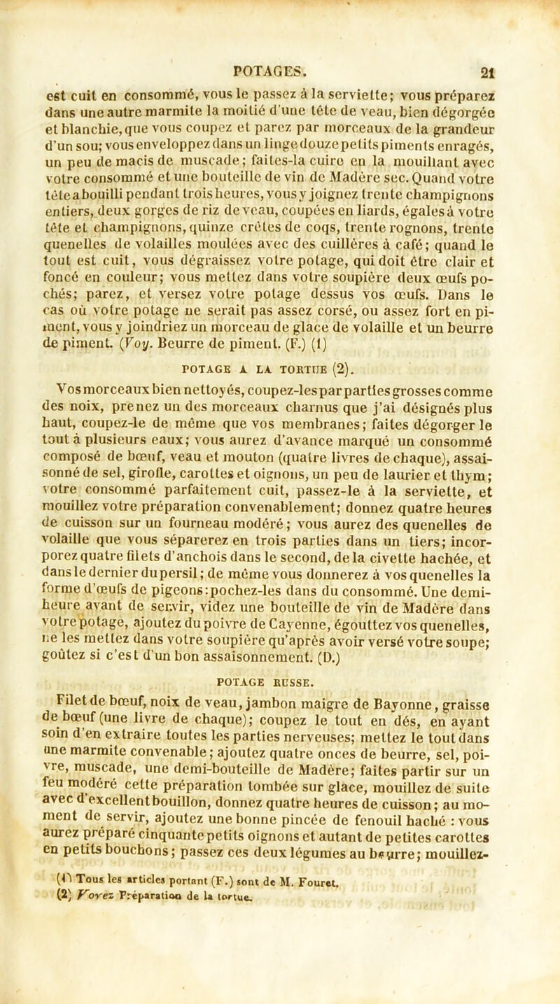 est cuit en consommé, vous le passez à la serviette; vous préparez dans une autre marmite la moitié d’uue tête de veau, bien dégorgée et blanchie, que vous coupez et parez par morceaux de la grandeur d’un sou; vous enveloppez clans un linge douze petits piments enragés, un peu de macis de muscade; failes-la cuire en la mouillant avec votre consommé et une bouteille de vin de Madère sec. Quand votre tète a bouilli pendant trois heures, vous y joignez t ren te champignons entiers, deux gorges de riz de veau, coupées en liards, égales à votre tête et champignons, quinze crêtes de coqs, trente rognons, trente quenelles de volailles moulées avec des cuillères à café; quand le tout est cuit, vous dégraissez votre potage, qui doit être clair et foncé en couleur; vous mettez dans votre soupière deux œufs po- chés; parez, et versez votre potage dessus vos œufs. Dans le cas où votre potage ne serait pas assez corsé, ou assez fort en pi- ment, vous y joindriez un morceau de glace de volaille et un beurre de piment. (Voy. Beurre de piment. (F.) (1) POTAGE A LA TOKTIJE (2). Vos morceaux bien nettoyés, coupez-lespar parties grosses comme des noix, prenez un des morceaux charnus que j’ai désignés plus haut, coupez-le de même que vos membranes; faites dégorger le tout à plusieurs eaux; vous aurez d’avance marqué un consommé composé de bœuf, veau et mouton (quatre livres de chaque), assai- sonné de sel, girofle, carottes et oignons, un peu de laurier et thym ; votre consommé parfaitement cuit, passez-le à la serviette, et mouillez votre préparation convenablement; donnez quatre heures de cuisson sur un fourneau modéré ; vous aurez des quenelles de volaille que vous séparerez en trois parties dans un tiers; incor- porez quatre filets d’anchois dans le second, de la civette hachée, et dans le dernier du persil; de même vous donnerez à vos quenelles la forme d’œufs de pigeons :pochez-les dans du consommé. Une demi- heure avant de ser.vir, videz une bouteille de vin de Madère dans votrepotage, ajoutez du poivre de Cayenne, égouttez vos quenelles, ne les mettez dans votre soupière qu’après avoir versé votre soupe; goûtez si c’est d'un bon assaisonnement. (D.) POTAGE EUSSE. Filet de bœuf, noix de veau, jambon maigre de Bayonne, graisse de bœuf (une livre de chaque); coupez le tout en dés, en ayant soin d’en extraire toutes les parties nerveuses; mettez le tout dans une marmite convenable; ajoutez quatre onces de beurre, sel, poi- vre, muscade, une demi-bouteille de Madère; faites partir sur un feu modéré celte préparation tombée sur glace, mouillez de suite avec d excellent bouillon, donnez quatre heures de cuisson; au mo- ment de servir, ajoutez une bonne pincée de fenouil haché :vous aurez préparé cinquante petits oignons et autant de petites carottes en petits bouchons ; passez ces deux légumes aubéyrre; mouillez- (11 Tou* les articles portant (F.) sont de M. Fouret. (2) Voyez Préparation de 1a tortue.