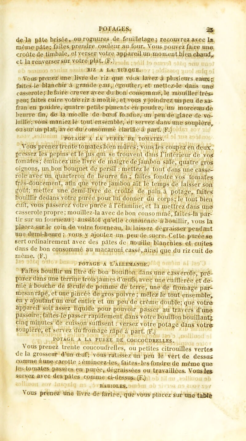 de là pâte brisée, ou rognures de feuilletage; recouvrez avec la même pâte; faites prendre couleur au four. Vous pouvez faire une croûte de timbale, et verser votre appareil un moment bien chaud, et. la renverser sur votre plat. (F.) BIZ A LA TURQUE. Vous prenez une livre de riz que vous lavez à plusieurs eaux;- faites-le blanchir à grande eau, égoutter, et mettez-le dans un» casserole; le faire crever avec du bon consommé, le mouiller très- peu; faites cuire votre riz à moitié, et vous y joindrez un peu de sa- fran en poudre, quatre petits piments en poudre, un morceau de beurre fin, de la moelle de bœuf fondue, un peu de glace de vo- laille; vous maniez le tout ensemble, et servez dans une soupière, ou sur un plat, avec du consommé clarifié à part. (F.) potage a la purée de tomates. Vous prenez trente tomates bien mûres; vous les coupez en deux, pressez les pépins et le jus qui se trouvent dans l'intérieur de vos Tomates; émincez une livre de maigre dé jambon sale, quatre gros oignons, un bon bouquet de persil : mettez le tout dans une casse- role avec un quarteron de beurre fin ; faites fondre vos tomates frès-doucement, afin que votre jambon ait le temps de laisser son goût; mettez une demi-livre de croûte de pain à potage, faites bouillir dedans votre purée pour lui donner du corps; le tout bien cuit, vous passerez' votr e purée à l’étamine, et la mettrez dans une casserole propre; mouillez-la avec de bon consommé, failes-la par- tir sur un fourneau ; aussitôt qu’elle commence à bouillir, vous la placez sur le coin de votre fourneau, la laissez dégraisser pendant une demi-heure ; vous y ajoutez un peu de sucre. Cette purée se sert ordinairement avec des pâtes de nouille blanchies et cuites dans de bon consommé au macaroni cassé, ainsi que du riz cuit de même. (F.) potage a l’allemande. Faites bouillir un litre de bon bouillon dans une casserole, pré- parez dans une terrine trois jaunes d’œufs, avec une cuillerée et de- mie à bouche de fécule de pomme de terre, une de fromage par- mesan râpé, et une pincée de gros poivre ; mêlez le tout ensemble, en y ajoutant un œuf entier et un peu de crème double; que voire appareil soit assez liquide pour pouvoir passer au travers d’une passoire; faites-le passer rapidement dans votre bouillon bouillant; cinq minutes de cuisson suffisent : versez votre potage dans votre soupière, et servez du fromage râpé à part. (F.) POTAGE A LA PURÉE DE COUCOUDRELLES. ^ ous PreDez trente coucoudreiles, ou petites citrouilles vertes de la grosseur d’un œuf; vous ratissez un peu le vert de dessus comme à une carotte : émincez-ies, faites-les fondre de même que les tomates passées en purée, dégraissées ou travaillées. Vous les servez avec des pâles comme ci-dessus. (F.) BABIOLES.. ' ous prenez une livre de farine, que vous placez sur une table
