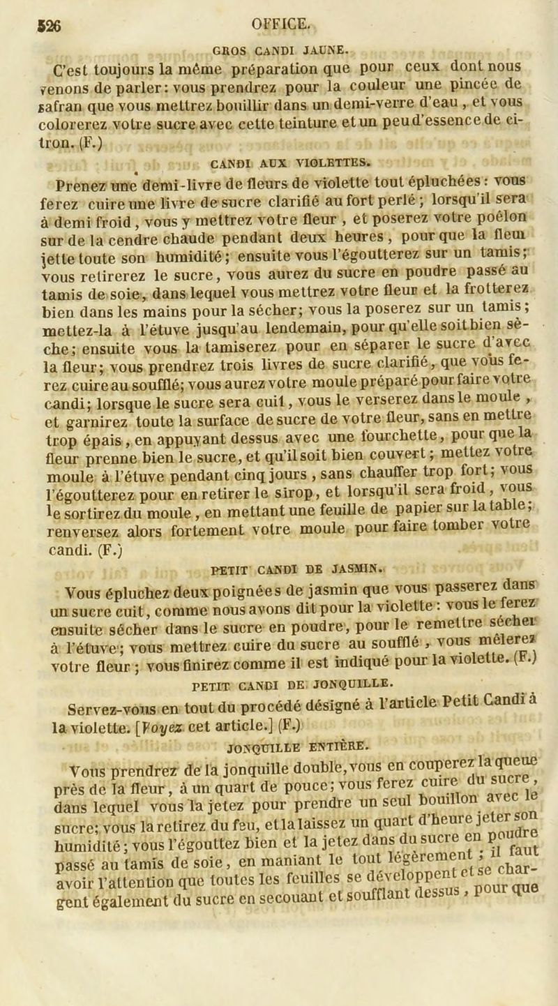 GROS CANDI JAUNE. C’est toujours la même préparation que pour ceux dont nous menons de parler: vous prendrez pour la couleur une pincée de safran que vous mettrez bouillir dans un demi-verre d’eau , et vous colorerez votre sucre avec celte teinture et un peud essence de ci- tron. (F.) CANDI AUX VIOLETTES. Prenez une demi-livre de fleurs de violette tout épluchées : vous ferez cuire une livre desucre clarifié au fort perlé ; lorsqu il sera à demi froid , vous y mettrez votre fleur , et poserez votre poêlon sur de la cendre chaude pendant deux heures, pour que la fleui jette toute son humidité; ensuite vous 1 égoutterez sur un tamis; vous retirerez le sucre, vous aurez du sucre en poudre passé au tamis de soie, dans lequel vous mettrez votre fleur et la frotterez bien dans les mains pour la sécher; vous la poserez sur un tamis ; mettez-la à l’étuve jusqu’au lendemain, pour qu elle soit bien sè- che; ensuite vous la tamiserez pour en séparer le sucre d avec la fleur; vous prendrez trois livres de sucre clarifié, que vous fe- rez cuireau soufflé; vous aurezvolre moule préparé pour faire >otie candi; lorsque le sucre sera cuit, vous le verserez dans le moule , et garnirez toute la surface desucre de votre fleur, sans en mettie trop épais, en appuyant dessus avec une lourchetle, pour que a fleur prenne bien le sucre, et qu’il soit bien couvert ; mettez votre moule à l’étuve pendant cinq jours , sans chauffer trop fort, 'ous l’égoutterez pour en retirer le sirop, et lorsqu il sera fioid, ' ous le sortirez du moule , en mettant une feuille de papiei sur la ta e, renversez alors fortement votre moule pour faire tomber votic candi. (F.) PETIT CANDI DE JASMIN. Vous épluchez deux poignées de jasmin que vous passerez dans un sucre cuit, comme nous avons dit pour la violette : vous le ierez ensuite sécher dans le sucre en poudre, pour le remettre suc ei à l'étuve1; vous mettrez cuire du sucre au soufflé , vous melerez votre fleur ; vous finirez comme il est indiqué pour la violette. ( .) PETIT CANDI DE JONQUILLE. Servez-vous en tout du procédé désigné à l’article Petit Candi a la violette. [Voyez cet article.] (F.) JONQUILLE ENTIÈRE. Vous prendrez de la jonquille double, vous en couperez la queue près de la fleur, à un quart de pouce; vous ferez ^e du sucre dans lequel vous la jetez pour prendre un seul bouillon sucre; vous la relirez du feu, et la laissez un quart d’heure je1er so humidité ; vous l’égouttez bien et la jetez dans du sucre e p passé au tamis de soie, en maniant le tout legerem » char_ avoir l’attention que toutes les feuilles se dévcloppen gent également du sucre en secouant et soufflant dessu , P