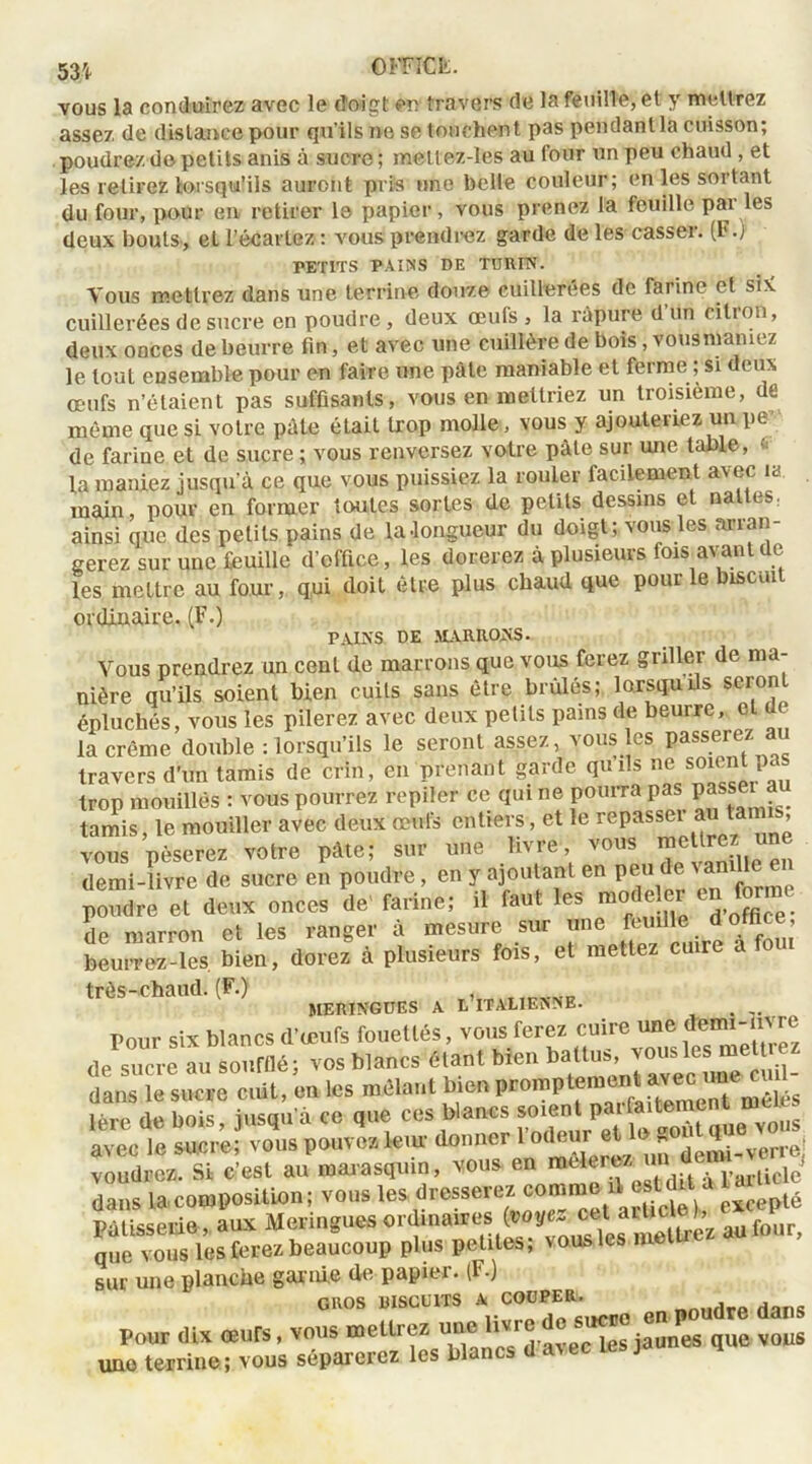 vous la conduirez avec le doigt en travers de la feuille, et y mettrez assez de distance pour qu’ils ne se touchent pas pendant la cuisson; poudrez de petits anis à sucre ; meltez-les au four un peu chaud , et les retirez lorsqu’ils auront pris une belle couleur; en les sortant du four, pour en retirer le papier, vous prenez la feuille pai les deux bouts, et l’écartez : vous prendrez garde de les casser. (F.) PETITS PAINS DE TURIN. Vous mettrez dans une terrine douze cuillerées de farine et sK cuillerées de sucre en poudre, deux œufs, la râpure d’un citron, deux onces de beurre fin, et avec une cuillère de bois, vousmamez le tout ensemble pour en faire une pâte maniable et ferme ; si deux œufs n’étaient pas suffisants, vous en mettriez un troisième, de même que si votre pâle était trop molle, vous y ajouteriez un pe de farine et de sucre ; vous renversez votre pâte sur une table, la maniez jusqu’à ce que vous puissiez la rouler facilement avec la main, pour en former toutes sortes de petits dessins et naltes: ainsi que des petits pains de la .longueur du doigt; vous les arran- gerez sur une feuille d’office, les dorerez à plusieurs fois avant de les mettre au four, qui doit être plus chaud que pour le biscuit ordinaire. (F.) PAIRS DE MARRONS. Vous prendrez un cent de marrons que vous ferez griller de ma- nière qu’ils soient bien cuits sans être brûlés; lorsqu ils seront épluchés, vous les pilerez avec deux petits pains de beurre, la crème double : lorsqu’ils le seront assez, vous es passerez au travers d’un tamis de crin, en prenant garde qu ils ne soient pas trop mouillés : vous pourrez repiler ce qui ne pourra pas P»SJ tamis, le mouiller avec deux œufs entiers, et le repassetai ’ vous pèserez votre pâte; sur une ivre ’ '°U wi» vanille en demi-livre de sucre en poudre, en y ajoutant en peta te vanille en poudre et deux onces de’ farine; il faut les modeler en forme de marron et les ranger à mesure sur nne Wfo d office beurrez-les bien, dorez à plusieurs fois, et mettez cuire a tout très-chaud. (F.) MERINGUES A L ITALIENNE. t Pour six blancs d’œufs fouettés, vous ferez cuire une de smre au soufflé; vos blancs étant bien battus, vous les mettrez dans le suce «Ut, on les mêlant bien pron.pt^U«c^ „ a* bois iusau’à ce que ces blancs soient parfaitement meœs leur donner voudrez. Si c’est au marasquin, vous en mcleït/. larticle dans la composition; vous les dresserez comme1, est diVa 1 Pâtisserie, aux Meringues ordinaires (noyez Çet a^c ^’z aufour, que vous les ferez beaucoup plus petites; vous les me sur une planche garnie de papier. (F.) GROS ÎIISCUITS A COÜPER, , Pour IL* œurs, vous mettre* m. U«r*5^ vous une terrine; vous séparerez les blancs da^ec tes j