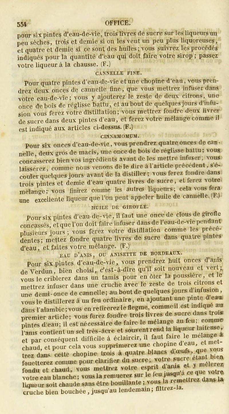 pour six pintes d’eau-de-vie, trois livres de sucre sur les liqueurs un peu sèches, trois et demie si on les veut un peu plus liquoreuses, et quatre et demie si ce sont des huiles; vous suivrez les procédés indiqués pour la quantité d’eau qui doit faire votre sirop ; passez votre liqueur à la chausse. (F.) CANNELLE FINE. Pour quatre pintes d’eau-de-vie et une chopine d’eau, vous pren- drez deux onces de cannelle fine, que vous mettrez infuser dans votre eau-de-vie; vous y ajouterez le zeste de deux citrons, une once de bois de réglisse battu, et au bout de quelques jours d’infu- sion vous ferez votre distillation; vous mettrez fondre deux livres de sucre dans deux pintes d’eau, et ferez votre mélange comme il est indiqué aux articles ci-dessus. (F.) CINNAMOMÜM. Pour six onces d’eau-de-vie, vous prendrez quatre onces de can- nelle deux gros de macis, une once de bois de réglisse battu ; vous concasserez bien vos ingrédients avant de les mettre infuser; vous laisserez comme nous venons de le dire à l’article précédent, s é- couier quelques jours avant de la distiller; vous ferez fondre dans trois pintes et demie d’eau quatre livres de sucre, et ferez votre mélanger vous finirez comme les autres liqueurs; cela vous fera une excellente liqueur que l’on peut appeler huile de cannelle. (F.) Î1U1LE DE GIROFLE. Pour six pintes d’eau-de-vie, il faut une once de clous de girofle concassés, et que l’on doit faire infuser dans de l’eau-de-vie pendant plusieurs jours ; vous ferez votre distillation comme les prece- dentes; mettez fondre quatre livres de sucre dans quatre pintes d’eau, et faites votre mélange. (F.) EAU d’ANIS, OU AN1SETTE DE BORDEAUX. Pour six pintes d’eau-de-vie, vous prendrez huit onces d’anis de Verdun, bien choisi, c'est-à-dire qu’il soit nouveau et veit;, vous le criblerez dans un tamis pour en ôter la poussière, et le mettrez infuser dans une cruche avec le zeste de trois citrons et une demi-once de cannelle; au bout de quelques jours d infusion, vous le distillerez à un feu ordinaire, en ajoutant une pinte d eau* dans l’alambic; vous en retirerez le flegme, commeil est indique air premier article; vous ferez fondre trois livres de sucre dans trois pintes’d'eau; il est nécessaire de faire ie mélange au feu^ eo^ ’ams contient un sel très-âcre et souvent rend la liqueur laiteuse, e^par conséquent difficile à éclaircir, il faut faire le mélangé a cbaud et pour cela vous supprimera une chopine d’eau, el met- mes dms cette chopine Ma à Quatre blancs fouetterez comme pour clarifier du sucre I ™lresucre «“J, £ fondu et chaud, vous mettrez votre esprit dams 5 volre votre eau blanche; vous la remuerez sur le leu q daM u liflueur soit chaude sans être bouillante i vousj la remetu tz cruche bien bouchée , jusqu’au lendemain, filti e