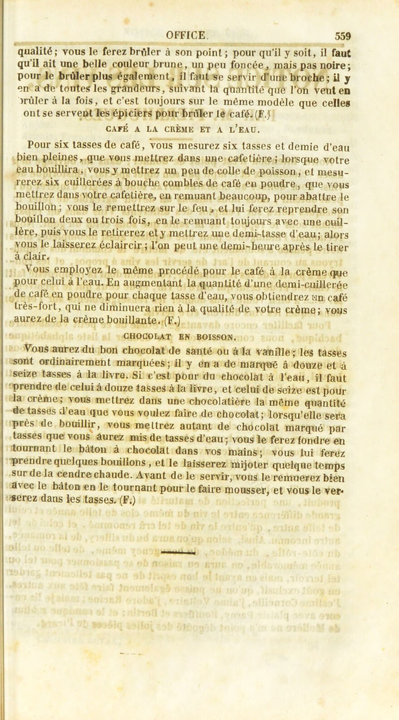 qualité; vous le ferez brûler à son point ; pour qu’il y soit, il faut qu’il ait une belle couleur brune, un peu foncée, mais pas noire; pour le brûler plus également, il faut se servir (Tune broche; il y en a de toutes les grandeurs, suivant la quantité que l’on veut en )rûler à la fois, et c’est toujours sur le môme modèle que celles ont se serveut les épiciers pour brûler le café-(F,) CAFÉ A LA CRÈME ET A L’EAU. Pour six tasses de café, vous mesurez six tasses et demie d’eau bien pleines, que vous mettrez dans une cafetière; lorsque votre eau bouillira, vous y mettrez un peu de colle de poisson, et mesu- rerez six cuillerées à bouche combles de café eu poudre, que vous mettrez dans votre cafetière, en remuant beaucoup, pour abattre le bouillon ; vous le remettrez sur le feu , et lui ferez reprendre son bouillon deux ou trois fois, en le remuant toujours avec une cuil- lère, puis vous le retirerez et y metti ez une demi-tasse d’eau ; alors vous le laisserez éclaircir ; l’on peut une demi-heure après le tirer à clair- Vous employez le môme procédé pour le café à la crème que pour celui à l’eau. En augmentant la quanLité d’une demi-cuillerée de café en poudre pour chaque tasse d’eau, vous obtiendrez un café très-fort, qui ne diminuera rien à la qualité de votre crème; vous aurez de la crème bouillante. (F.) CHOCOLAT EN BOISSON. Vous aurez du bon chocolat de santé ou à la vauille ; les tasses sont ordinairement marquées; il y en a de marqué à douze et à seize tasses à la livre. Si c’est pour du chocolat à l’eau, il faut prendre de celui à douze tasses à la livre, et celui de seize est pour la crème; vous mettrez dans une chocolatière la môme quantité dotasses d’eau que vous voulez faire de chocolat; lorsqu’elle sera près de bouillir, vous mettrez autant de chocolat marqué par tasses que vous aurez mis de tasses d’eau ; vous le ferez fondre en tournant le bâton à chocolat dans vos mains; vous lui ferez prendre quelques bouillons , et le laisserez mijoter quelque temps sur de la cendre chaude. Avant de le servir, vous le remuerez bien a\ec le bdton en le tournant pour le faire mousser, et vous le ver* serez dans les tasses. (F.)