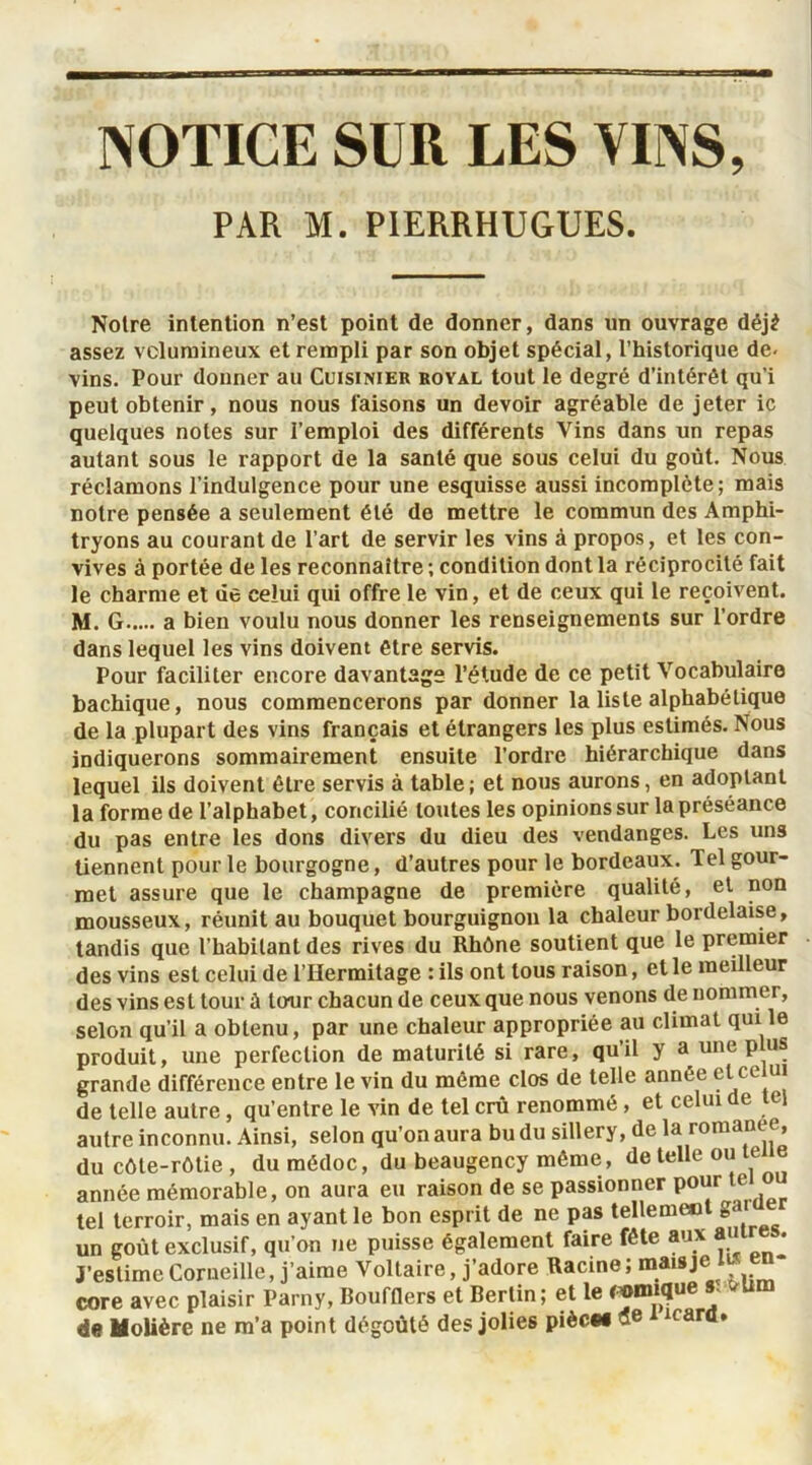 NOTICE SUR LES VINS, PAR M. PIERRHUGUES. Noire intention n’est point de donner, dans un ouvrage déjè assez volumineux et rempli par son objet spécial, l’historique de- vins. Pour donner au Cuisinier royal tout le degré d’intérêt qu’i peut obtenir, nous nous faisons un devoir agréable de jeter ic quelques notes sur l’emploi des différents Vins dans un repas autant sous le rapport de la santé que sous celui du goût. Nous réclamons l’indulgence pour une esquisse aussi incomplète; mais notre pensée a seulement été de mettre le commun des Amphi- tryons au courant de l’art de servir les vins à propos, et les con- vives à portée de les reconnaître ; condition dont la réciprocité fait le charme et de celui qui offre le vin, et de ceux qui le reçoivent. M. G a bien voulu nous donner les renseignements sur l’ordre dans lequel les vins doivent être servis. Pour faciliter encore davantage l’étude de ce petit Vocabulaire bachique, nous commencerons par donner la liste alphabétique de la plupart des vins français et étrangers les plus estimés. Nous indiquerons sommairement ensuite l’ordre hiérarchique dans lequel ils doivent être servis à table ; et nous aurons, en adoptant la forme de l’alphabet, concilié toutes les opinions sur la préséance du pas entre les dons divers du dieu des vendanges. Les uns tiennent pour le bourgogne, d’autres pour le bordeaux. Tel gour- met assure que le champagne de première qualité, et non mousseux, réunit au bouquet bourguignon la chaleur bordelaise, tandis que l’habitant des rives du Rhône soutient que le premier des vins est celui de l’Hermitage : ils ont tous raison, et le meilleur des vins est tour à tour chacun de ceux que nous venons de nommer, selon qu’il a obtenu, par une chaleur appropriée au climat qui le produit, une perfection de maturité si rare, qu’il y a une plus grande différence entre le vin du même clos de telle année et celui de telle autre, qu’entre le vin de tel crû renommé, et celui de tel autre inconnu. Ainsi, selon qu’on aura bu du sillery, de la romance, du côte-rôtie , du médoc, du beaugency même , de telle ou te e année mémorable, on aura eu raison de se passionner pour te o tel terroir, mais en ayant le bon esprit de ne pas telleme»l g<>‘ un goût exclusif, qu’on ne puisse également faire fête aux a t • J’estime Corneille, j’aime Voltaire, j’adore Racine ; ®a“Je le“ core avec plaisir Parny, Boufflers et Berlin; et le («inique s -u de Molière ne m’a point dégoûté des jolies pièce* 3e t icard.