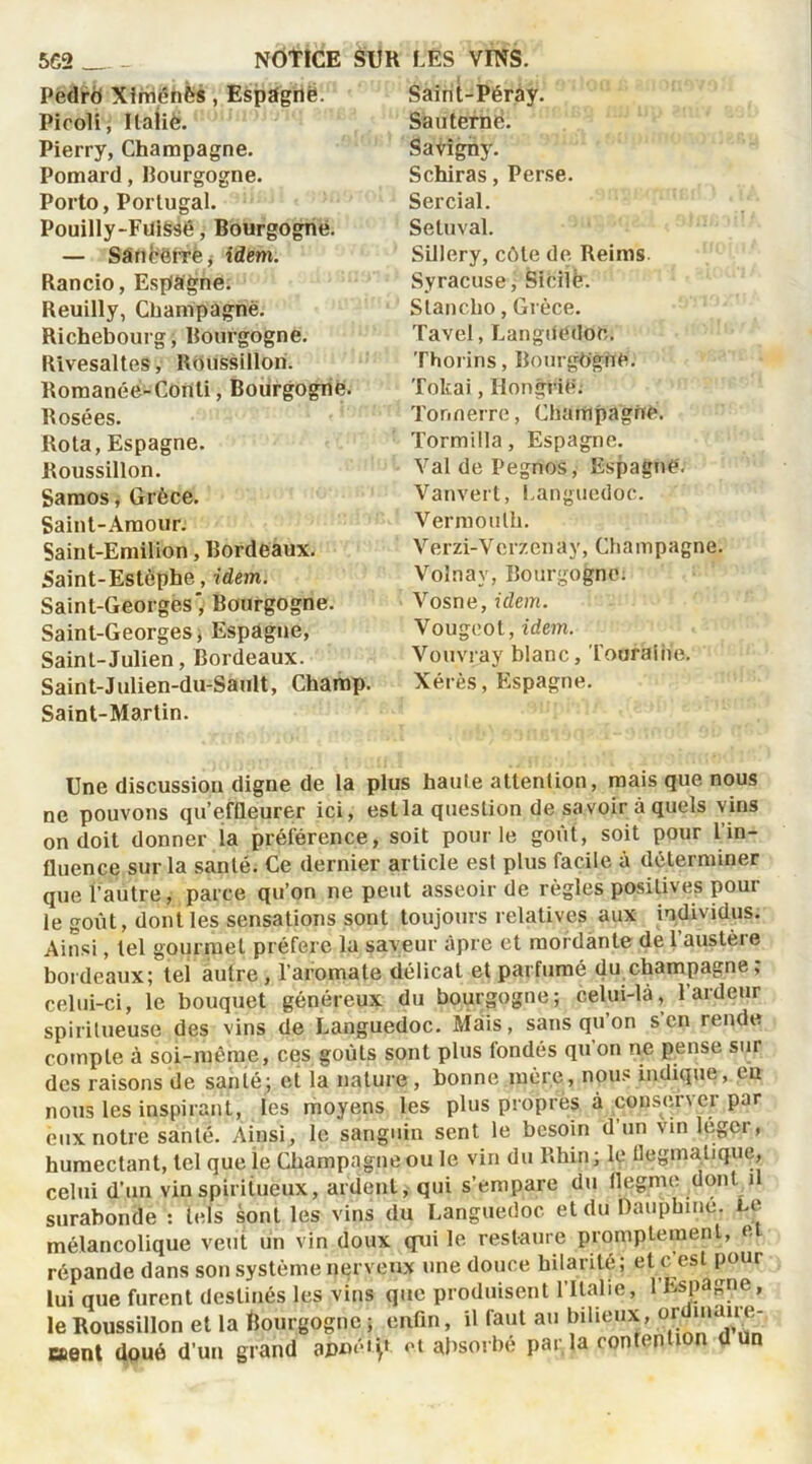 Pedrb Xirriénès, Espdgrtë. Picoli, Ilaiië. Pierry, Champagne. Pomard, Bourgogne. Porto, Portugal. Pouilly-FuiSsé, Bourgogne. Saint-Péray. San terne. Savighy. Schiras, Perse. Sercial. Setuval. Sillery, côte de Reims Syracuse, Sicile. Slancho, Grèce. Tavel, Languedoc. Thorins, Bourgogne. Tokai, Hongrie; Tonnerre, Champagne. Tormilla, Espagne. Val de Pegnos, Espagne'. Vanvert, Languedoc. Vermouth. Verzi-Verzenay, Champagne. V’olnav, Bourgogne. Vosne, idem. Vougeot, idem. Vouvray blanc, Touraine. — Sancerre j idem. Rancio, Espagne. Reuilly, Champagne. Richebourg, Bourgogne. Rivesaltes, Boussillon. Romanée-Conti, Bourgogne. Rosées. Rota, Espagne. Roussillon. Samos, Grèce. Saint-Amour. Saint-Emilion, Bordeaux. Saint-Estôphe, idem. Saint-Georges* Bourgogne. Saint-Georges, Espagne, Saint-Julien, Bordeaux. Saint-Julien-du-Sault, Champ. Xérès, Espagne. Saint-Martin. Une discussion digne de la plus haute attention, mais que nous ne pouvons qu'effleurer ici, est la question de savoir à quels vins on doit donner la préférence, soit pour le goût, soit pour l’in- fluence sur la santé. Ce dernier article est plus facile à déterminer que l’autre, parce qu’on ne peut asseoir de règles positives poul- ie goût, dont les sensations sont toujours relatives aux individus. Ainsi, tel gourmet préfère la saveur âpre et mordante de 1 austèie bordeaux; tel autre , l’aromate délicat et parfumé du champagne ; celui-ci, le bouquet généreux du bourgogne; celui-là, l’ardeur spirilueuse des vins de Languedoc. Mais, sans qu on s en rende compte à soi-même, ces goûts sont plus fondés qu’on ne pense sur des raisons de santé; et la nature , bonne mère, nous indique, en nous les inspirant, les moyens les plus propres à conserver par eux notre santé. Ainsi, le sanguin sent le besoin d’un vin léger, humectant, tel que le Champagne ou le vin du Rhin ; le flegmatique, celui d'un vin spiritueux, ardent, qui s’empare du flegme dont il cnruhnnl ; hds sont les vins du Languedoc et du Dauphine. Le