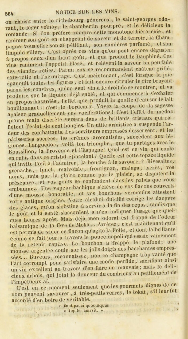 on choisit entre le richebourg généreux, le saint-georges odo- rant le léger volnay, le chambertin pourpré, et le délicieux la romanée. °Si l’on préfère rompre cette monotone hiérarchie, et ranimer son goût en changeant de saveur et de terroir, la Cham- pagne vous offre son aï pétillant, son cumières parfumé, et son limpide sillerv. C’est sfprès ces vins qu’on peut encore déguster à propos ceux d’un haut goût, et que produit le Dauphiné. Ces vins raniment l’appétit blasé, et relèvent la saveur un peu fade des viandes rôties. Parmi eux se recommandent château-grillé, côte-rôtie et l’hermitage. C’est maintenant, c’est lorsque la joie épanouit toutes les figures, et fait encore circuler le rire bruyant parmi les convives, qu'un seul vin ale droit de se montrer., et va produire sur le liquide déjà sablé, et qui commence à s’exhaler en propos hasardés , l’effet que produit la goutte d’eau sur le lait bouillonnant : c’est le bordeaux. Voyez la coupe de la sagesse apaiser graduellement ces vociférations ! C’est l’effet du medoc qu’une main discrète versera dans de brillants cristaux qui re- flètent l’éclat de cent bougies. Un utile armistice a suspendu 1 ar- deur des combattants. Les serviteurs empressés desservent, et les pâtisseries sucrées, les crèmes aromatisées, succèdent aux lé- gumes. Languedoc, voilà ton triomphe, que lu partages avec le Roussillon, la Provence et l’Espagne! Quel est ce vin qui coule en rubis dans ce cristal étincelant? Quelle est cette topaze liquide qui invite l’œil à l’admirer, la bouche à la savourer? Rivesaltes, grenache, lunel, malvoisie, fronlignan, malaga, xérès, vos noms unis par la gloire comme par le plaisir, se disputent la préséance, et vos goûts se confondent dans les palais que vous embaumez. Une vapeur bachique s’élève de vos flacons couverts d’une mousse honorable, et vos bouchons vermoulus attestent votre antique origine. Votre alcohol dulcifié corrige les dangers des glaces, qu’on s’obstine à servir à la fin des repas, tandis que le goût et la santé s’accordent à n’en indiquer 1 usage que quel- ques heures après. Mais déjà mon odorat est frappé de l’odeur balsamique de la fève de Moka.... Arrêtez, c’est maintenant qu il est permis de vider ce flacon qu’agite la Folie , et dont la brillante écume se fait jour à travers le pouce impoli qui essaie vainement de la retenir captive. Le bouchon a frappé le plafond; une mousse argentée coule sur les jolis doigts des bacchantes empres- sées.... Buveurs, reconnaissez, non ce champagne trop vanté que l’art corrompt pour satisfaire une mode perfide, sacrifiant ainsi un vin excellent au travers d’en faire un mauvais ; mais le déli- cieux arbois, qui joint la douceur du condrieux au pétillement de l’impétueux aï. C’est en ce moment seulement que les gourmets dignes de ce nom peuvent savourer, à très-petits verres, le lokai, s’il leui tut accordé d’en boire de véritable. « Suut pauci quos æquus N « Jupiter araavit. »