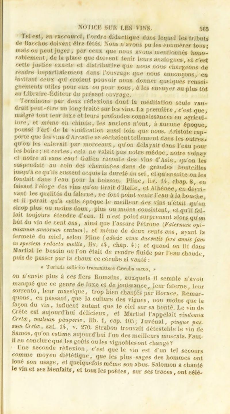 Tel«*st, en raccourci, 1 ordre didactique dans lequel les tributs de Kaccbus doivent être fêtés. Nous n’avons pu Je s énumérer tous; ruais on peut juger, par ceux que noos avons mentionnes hono- rablement, de la place que doivent tenir leurs analogues, et c’est celte justice exacte et distributive que nous nous chargeons de rendre impartialement dans l’ouvrage que nous annonçons, en invitant ceux qui croient pouvoir nous donner quelques rensei- gnements ntiles pour eux ou pour nous, à les envoyer au plus tôt au Libraire-Editeur du présent ouvrage. Terminons par deux réflexions dont ia méditation seuie vau- drait peut-être un long traité sur les vins. La première , c’est que, malgré tout leur luxe et leurs profondes connaissances en agricul- ture, et même en chimie, les anciens n’ont, â aucune époque, poussé l’art de la vinification aussi loin que nous. Aristote r ap- porte que les vins d'Arcadie se séchaient tellement dans les outres * qu'on les enlevait par morceaux, qu'on délayait dans l’eau pour les boire; et certes, cela ne valait pas notre rnédoc, notre voinay et notre aï sans eau! Galien raconte des vins d’Asie, qu'on les suspendait au coin des cheminées dans de grandes bouteilles jusqu'à ce qu’ils eussent acquis la dureté du sel, etqu'ensuite on les fondait cans l’eau pour la boisson. Pline, liv. 14, cbap. 8, eri faisant l'éloge des vins qu’on lirait d Italie, et Athénee, en décri- vant les qualités du (&lerne, ne font point venir l’eau à la bouche, et il parait qu’a celte époque le meilleur des vins n’était qu'un sirop plus ou moins doux, plus ou moins consistant, et qu’il fal- lait toujours étendre d’eau. 11 n'est point surprenant alors qu’on but du vin de cent ans, ainsi que l’assure Pétrone (JPalemum opi- mianutn aimorum centum), et même de deux cents ans, ayant la fermeté du miel, selon Pline (adkùc vina ducentû feré anaü jam in speciem redouta meUi», liv. k\ , chap. 4j; et quand on lit dans Martial le besoin où l’on était de rendre fluide par l’eau chaude puis de passer par la chaux ce cécube si vanté : « Turbida sollHlo transinittere Cæcuba sacco * on n’envie plus à ces fiers Romains, auxquels il semble n’avoii manqué que ce genre de luxe et de jouissance, leur falerne, four sorrento, leur massique, trop bien changés par Horace. Remar- quons, en passant, que la culture des vignes, non moins que la façon du vin, influent autant que Je ciel sur sa bonté. Le vin de Lrele est aujourd’hui délicieux, et Martial l’appelait vindemia Crelœ, rnuUum pauperis, Jib. 1, cap. 105; J u vénal, pirwue pas- sum CreUe, saL 14, v. 270. Strabon trouvait détestable le vin de Samos, qu’on estime aujourd’hui l’un des meilleurs muscats. Faut- rl en conclure qué les goûts ouïes vignobles ont changé? Lue seconde réflexion, c’est que le vin est d’un tel secours comme moyen diététique, que les plus sages des hommes ont oue son usage, et quelquefois même son abus. Salomon a chanté le vin et ses bienfaits, et tous les poêles, sur ses traces, ont eélé-
