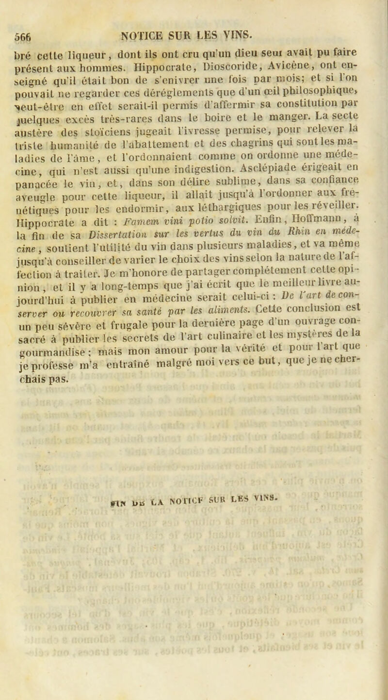 bré cetle liqueur, dont ils ont cru qu’un dieu seul avait pu faire présent aux hommes. Hippocrate, Dioscoride, Avicène, ont en- seigné qu’il était bon de s’enivrer une lois par mois; et si ton pouvait ne regarder ces dérèglements que d’un œil philosophique» Neut-êlre en effet serait-il permis d affermir sa constitution pai quelques excès très-rares dans le boire et le manger. La secte austère des stoïciens jugeait l’ivresse permise, pour relever la triste humanité de l’abattement et des chagrins qui sont les ma- ladies de lame, et l'ordonnaient comme on ordonne une méde- cine, qui n’est aussi qu’une indigestion. Asclépiade érigeait en panacée le vin, et, dans son délire sublime, dans sa confiance aveugle pour cette liqueur, il allait jusqu à 1 ordonner aux fic- nétiques pour les endormir, aux léthargiques pour les réveiller. Hippocrate a dit : Famem vini potio solvit. Enfin, Hoffmann, à la fin de sa Dissertation sur les vertus du vin du Rhin en méde- cine , soutient l’utilité du vin dans plusieurs maladies, et va même jusqu’à conseiller de varier le choix des vins selon la nature de l’af- fection à traiter. Je m’honore de partager complètement cetle opi - nion , et il y a long-temps que j’ai écrit que le meilleur livre au- jourd’hui à publier en médecine serait celui-ci: De l'art de con server ou recouvrer sa santé par les aliments. Celle conclusion est un peu sévère et frugale pour la dernière page d’un ouvrage con- sacré à publier les secrets de l’art culinaire et les mystères de la gourmandise: mais mon amour pour la vérité et pour 1 art que je professe m’a entraîné malgré moi vers ce but, que je ne cher- chais pas. rin un LA NOTIOF SUR LKS VINS.