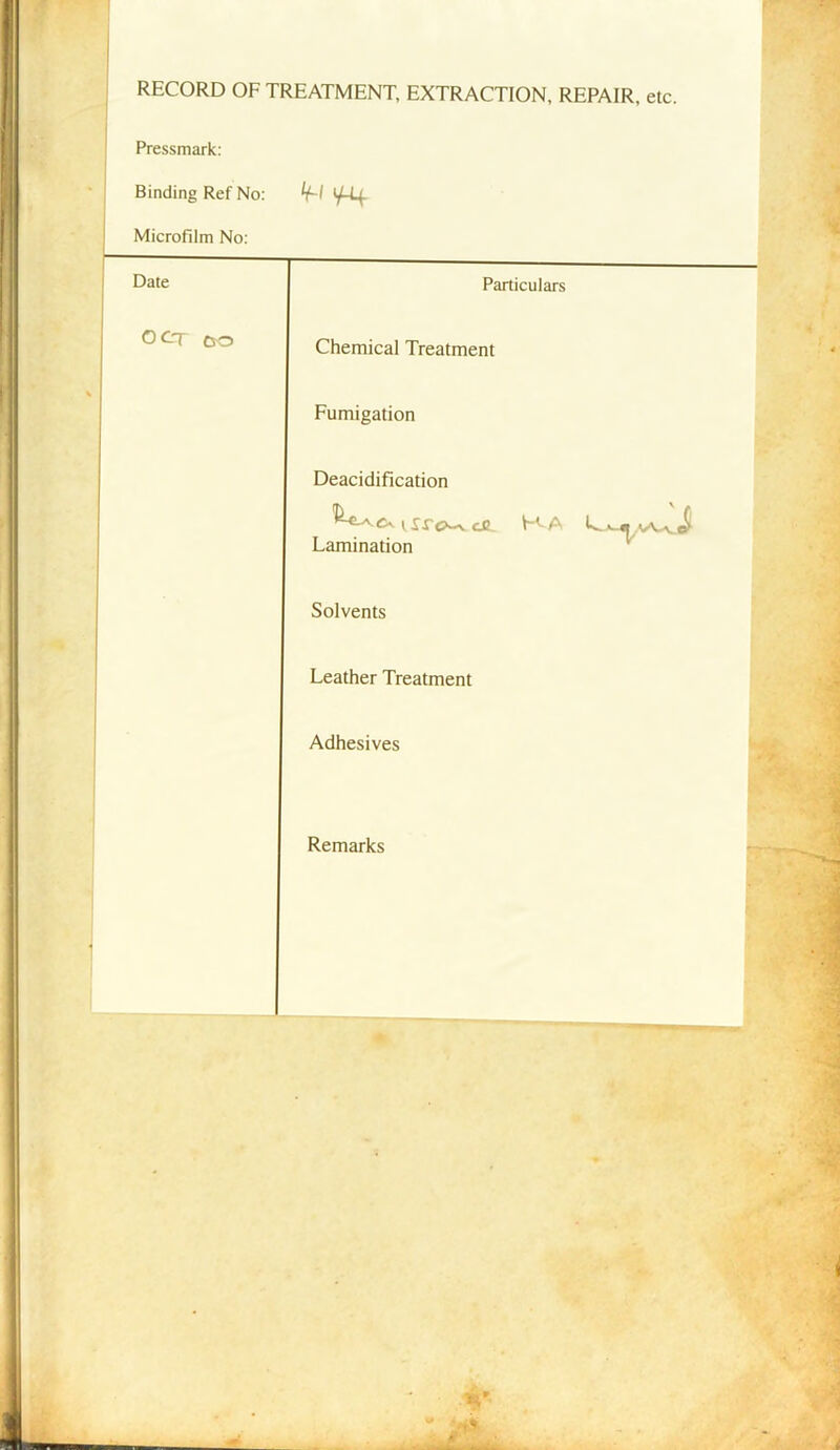 RECORD OF TREATMENT, EXTRACTION, REPAIR, etc. Pressmark: Binding Ref No: 'f' 1^4 Microfilm No: Date Particulars O CT c o Chemical Treatment Fumigation Deacidification vsrc>^ ce KA Lamination Solvents Leather Treatment Adhesives Remarks