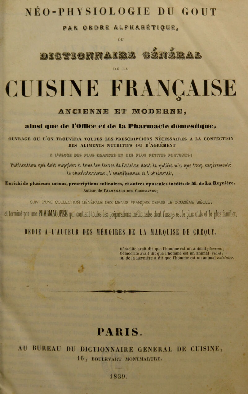 NÉO-PHYSIOLOGIE Dll GOUT p h Et O R.BIE hLP H b B ÊTI Q)Ui £ , ou D E L A CUISINE FRANÇAISE AVClZSMlfiB El1 USODlElLSVXSÿ ainsi que «le lvOffiee et «le la Pliarmacie «lomcstiquc, OUVRAGE OU L ON TROUVERA TOUTES LES PRESCRIPTIONS NECESSAIRES A LA CONFECTION DES ALIMENTS NUTRITIFS OU d’aGREMENT <ft tL’Mè&SI ©1§ (PL©© ©KAK1©I§ ET ®E§ IPLmii (PITUTE® (FSETTOI© ? VNvWvcqAàou a\u\ doit a Vous Ve-s Yvms tk Cum\u iVouV Vt çu\)Yw ua a\wû Vco^ Y«, t\vavYaVau\s>m, V\usu\^.saut6 d VoVjstunVU, Enrichi de plusieurs menus, prescriptions culinaires, et autres opuscules inédits de M. de La Reynière> Auteur de I’Almanach des Gourmands; SUIVI D’UNE COLLECTION GENERALE DES MENUS FRANÇAIS DEPUIS LE DOUZIEME SIECLE, el terminé par une PHARMACOPEE qui contient tontes les préparations médicinales dont l’usage est le plus utile et le plus familier, DEDIE A L'AUTEUR DES MÉMOIRES DE LA MARQUISE DE CRÉQUT, Héraclite avait dit que l’homme est un animal pleurant; Démocrite avait dit que l’homme est un animal riant; M. de la Reynière a dit que l’homme est un animal cuisinier. V. ■C» O' PARIS. AU BUREAU OU DICTIONNAIRE GÉNÉRAL DE CUISINE, 16, BOULEVAHT MON TM ART HK. A 1 839.