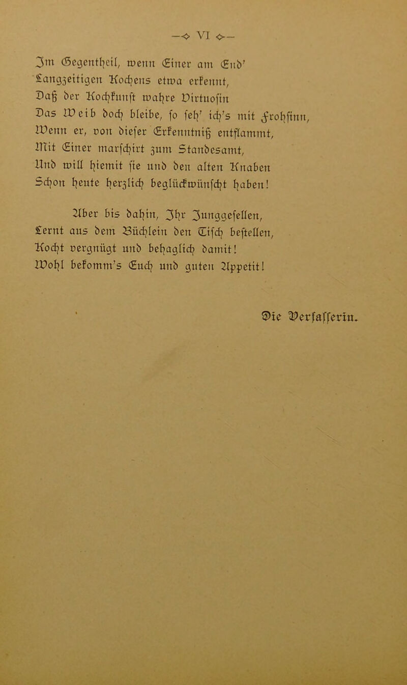 3'u (Segentbeil, meint (Einer am (Eub' ^angjßittgcn Kodjens ctma crfcnnt, Pag ber KodjFunft mafjre Dirtuofiit Pas IPeib bod? bleibe, fo [elf icfy's mit ^robfinn, IPcttit er, non biefer (ErFemttnig entflammt, IHit (Einer marfdjirt 311111 Stanbcsamt, itnb toill l]icmit )ie 1111b ben alten Knaben Sdjon beide be^Iidj begliicfuninfcbt haben! Kber bis babiit, 3br 3uttggefeIIen, £crnt aus bent 33üd?lein beit (Eifdj befteüen, Kodjt nergnügt unb behaglich bannt! IPobl befomtn's (Eudt unb guten 2Ippctit 1 $>te 3?erfafferitu