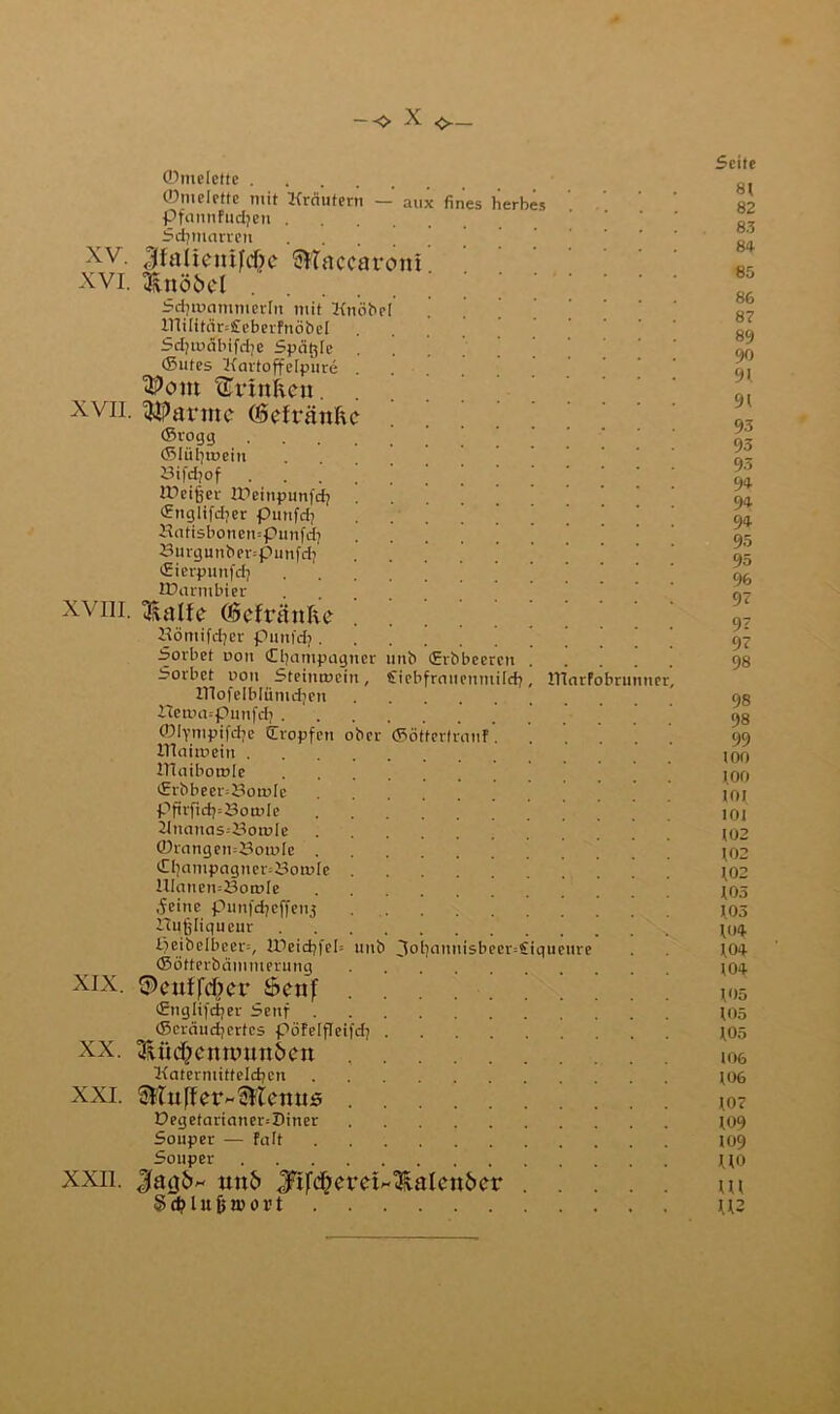 aux fines herbes XV. XVI. ©melette . ©melette mit Kräutern — PfannFudjen . Stfjmarrett .... |fa11entfd?c accaroni &nöi>el Sdjmammcrln mit Knobel lTtiIitär=£eberFnÖbeI Sdjmäbifdje Spätzle . •Sutes Kartoffelpure . tCrtnficu. xvii. tarnte (Scfränftc ©rogg .... ©liilpuein 8ifd?of IPet^er npeinpunfdj . (Englifdyer punfd? Hatisbonempunfd} 8urgunber=punfd) ©ierpunfdj . UXumbier xviii. tRatfe (Öcfränlic Kömifdjer punfdj Sorbet oon Cljantpagner unb (Erbbeeren Sorbet r>on Steintücin, £iebfrauenmirj OTofeiblüntdjen iIetoa--punfd; . ©lynipifdje (Tropfen ober ITiaitrein . ITiaibotnle (Erbbeer=8otole pftrftdj=3ö,ioIe Knanas=J3ot»Ie ©rangeti=8oir>Ie . Ci)ampagncr=8oai[e HIanen=8oa>Ie .feine punfdjeffen3 rtufjltqueur eibelbcer=, lDeid7feI= ©ötterbämmerung $>eutfd?er öenf (Englifdjer Senf ©cräudjcrtes pöFeifleifdj SUic&cnnnm&on Katermittelcben ^luffet^&lcnus Degetarianer=Diner Souper — Falt Souper JfatjitH imf> Jrifd;eretH^laIen6er S d? I u fj nt o v t XIX. XX. XXL XXII. unb ©ötfcrf anF Id? 3ol}aunisbeer=£iqueure ITlarfobri ne Seite 8t 82 83 84 85 86 87 89 90 9t 91 93 93 93 94 94 94 95 95 96 9? 9? 9? 98 98 98 99 100 t.OO toi tot 102 102 t02 ©5 103 104 104 t04 t<)5 105 105 106 106 107 109 109 UO tu U2