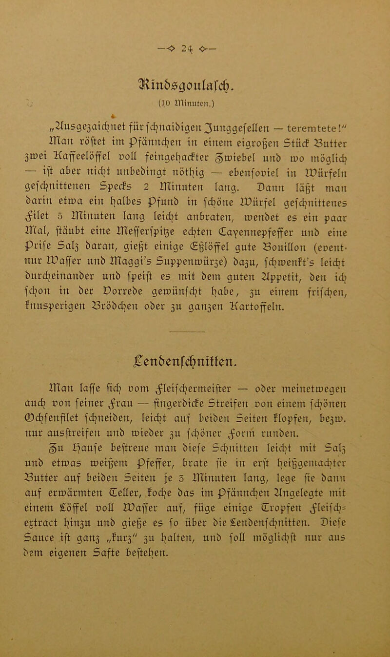 — <> 2^ O— 3tUn&js<jouIafd). (\0 ITlinuten.) 4 „^usgejaidjnct fürfdfnaibigen^unggefeflen — teremtete! IlTan röftet im pfänitcljeu in einem etgrofjen Stücf Butter 3U)ci Kaffeelöffel noll fcingefyaifter gmiebel unb rno möglid? — ift aber uidjt unbebingt trotzig — ebenfomel in iüürfeln gefdjnittenen Spcifs 2 ITTinuten lang. Dann läßt mau barin ctma ein falbes Pfuitb in feböne IDiirfel gefdjuittenes julet 5 XTtinuten lang leidjt anbraten, menbet es ein paar IKal, ftäubt eine iliefferfpige edßeu Cayennepfeffer unb eine prife Sal3 barau, gießt einige CEßlöffcI gute Bouillon (cocut- nur ID aff er unb ITCaggi's Suppenmürse) ba3u, fdjmenft’s leidet burdjeinanber unb fpeift es mit bem guten Hppetit, beu tdj fd?on in ber Dorrebe gemünfdjt habe, 311 einem frifdien, fnusperigen Bröbdjen ober 3U galten Kartoffeln. JTen6ettfd?m!fen. ITiau laffe ftd? ootn jdcifdjcrmeifter — ober mcinctmcgeu and? rou feiner ^rau — ftngerbiifc Streifen non einem fdjöucn 0d)fcnftlct fd^ueibeu, leidet auf bcibcu Seiten Hopfen, bc3ti>. nur ausftreifeu unb mieber 311 fdiöncr jmrm runben. §u paufe beftreue mau biefc Schnitten Icicbt mit Saß unb etmas meifjem Pfeffer, brate fie in erft fjeijjgcmadjtcr Butter auf beiben Seiten je 5 ITlinuten lang, lege fie bann auf ermannten (Teller, fodjc bas im Pfännd^cu Ungelegte mit einem £öffel r>oll U? aff er auf, füge einige (Tropfen jdeifd/= ertract I|in3u unb gieße es fo über bic £cnbcufd?uittcn. Dicfc Sauce ift gau3 „fui^ 311 galten, unb foll möglidjft nur aus bem eigenen Safte beftepen.