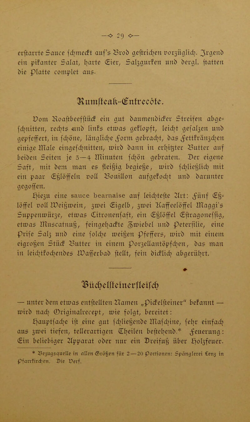 crfiarrte Sauce jdnnecft auf’s Brob geftridjeu rorjiiglid}. 3l‘9cu^ ciu pifanter Salat, barte Ster, Sal^gurfen uitb bergt, ftattcu bic platte contplet aus. ^umffcak~(£nfrc-cöfe. Dom Hoaftbccfftiicf ciu gut baumeubiefer Streifen abge= fdjuittcu, rcdjts uitb liufs etwas gcflopft, leidjt gefaben uitb gepfeffert, iu fdjöitc, läugtidje jwrm gebracht, bas ^ettfräujdjen einige llialc ciugcfdjuitteu, wirb bann in erster Butter auf bcibcu Seiten je 5—^ ITtinuten fdjön gebraten. Der eigene Saft, mit bc:n man cs fleißig begieße, wirb fdjließtidj mit ein paar (Eßlöffeln coli Bouillon aufgefodjt nnb barunter gegoffett. picjti eine sauce bearnaise auf leidjtcftc Hrt: jwttf (£ß= löffcl ooü IDeißwciu, 3tx>ci (Eigelb, jwei Kaffeelöffel IHaggi's SuppemDiirje, etwas Citrouenfaft, ein (Eßlöffel (Eftragoneffig, etwas IHuscatuuß, feingeßaefte gwicbcl nnb peterfilie, eine prifc Sal5 nnb eine foldie weißen pfeffers, wirb mit einem cigroßcn Stiiif Butter iu einem porsellantöpfdjen, bas man in leiditfodjcnbcs XDafferbab (teilt, fein bicflidj abgernßrt. $ ü djdft einer fteifdj — unter bem etwas cntftclltcn Hamen „pidfelfteiner befannt — wirb nad} ©riginalrecept, wie folgt, bereitet: panptfadic ift eine gut fdjließenbc lHafdjine, feßr einfad} aus jroci tiefen, teüerartigen (Lt}cilen beftetyenb.* Neuerung: (Ein beliebiger Apparat ober nur ein Dreifuß über poljfeuer. * Bcjugsquelle in ollen ©röfjen für 2— 20 Portionen: Spänglerei £enj in Pfarrfircfcen. X>ie Uerf.