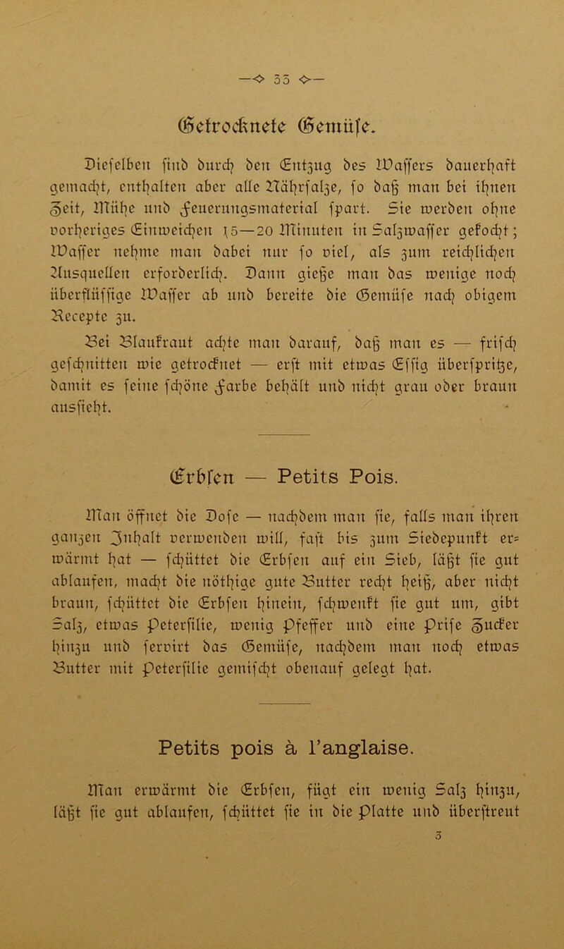 —O 35 ❖— (getrocknete (gemüfe. Diefelbcu fiub burdj beit (Entzug bes IPaffers bauerfjaft gemacht, enthalten aber alle Häfjrfaße, fo baff man bet ibjuett §eit, ITtiifyc uitb ^cucrnugsmatcrial fpart. Sie tuerbeu ofyue üorfyeriges (Eimueidjen i^5—20 tfiiuuteu in Saßtuaffer gefodjt; lUaffcr neunte man babei nur fo uicl, als 311m reidjlidjett 2Insquellett erforberlid?. Dann gieße man bas tueuige uod? überfliiffigc iüaffer ab unb bereite bic (Setnüfe nadj obigem Hccepte 511. Sei Blaufraut aditc man barauf, baff man cs — frifd? gefdjuittcu mic getroefnet — erft mit ctmas (Efftg überfpri^e, bamit cs feine fd]öne jmrbe behält unb nidjt grau ober braun ausficiit. (£rKcn — Petits Pois. ITCati öffnet bie Dofc — uadpem man fie, falls man ißren ganzen 3n^alt nermenben inilf, faft bis 311m Siebepunft er= mannt bjat — fdjiittet bie (Erbfcu auf eiu Sieb, Kifft fie gut ablaufeu, madjt bie uöttjige gute Butter redß tjeiß, aber uidß braun, fdjiittct bic CErbfen hinein, fdjmcuft fie gut um, gibt Saß, ctrnas peterfilie, rneuig Pfeffer unb eine prife guefer tjiu3u unb feroirt bas (Semiife, nadjbem mau uod? etmas Butter mit peterfilie gemifdß obenauf gelegt ßat. Petits pois ä l’anglaise. 2Tiau ermannt bie (Erbfcn, fügt ein menig Saß ^11311, läßt fie gut ablaufeu, febiittet fie in bie platte uitb überftreut 5