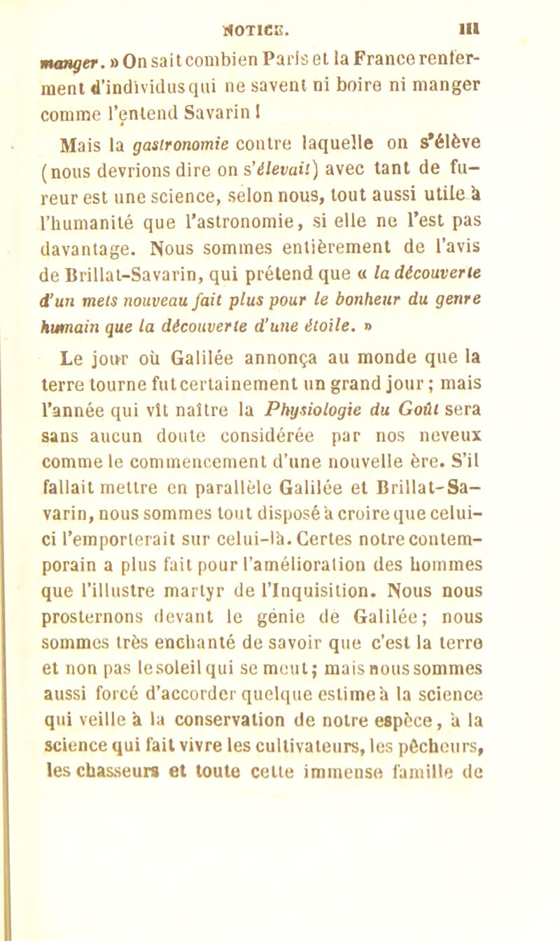 manger. » On sait combien Paris et la France renfer- ment d’individus qui ne savent ni boire ni manger comme l’entend Savarin 1 Mais la gastronomie contre laquelle on s'élève (nous devrions dire on s’élevait) avec tant de fu- reur est une science, selon nous, tout aussi utile h l’humanité que l’astronomie, si elle ne l’est pas davantage. Nous sommes entièrement de l’avis de Brillat-Savarin, qui prétend que « la découverte d’un mets nouveau fait plus pour le bonheur du genre humain que la découverte d’une étoile. » Le jour où Galilée annonça au monde que la terre tourne fut certainement un grand jour ; mais l’année qui vît naître la Physiologie du Goût sera sans aucun doute considérée par nos neveux comme le commencement d’une nouvelle ère. S’il fallait mettre en parallèle Galilée et Brillat-Sa- varin, nous sommes tout disposé a croire que celui- ci l’emporterait sur celui-là. Certes notre contem- porain a plus fait pour l’amélioration des hommes que l’illustre martyr de l’Inquisition. Nous nous prosternons devant le génie de Galilée; nous sommes très enchanté de savoir que c’est la terre et non pas lesoleilqui se meut; mais nous sommes aussi forcé d’accorder quelque estime à la science qui veille à la conservation de notre espèce, à la science qui fait vivre les cultivateurs, les pêcheurs, les chasseurs et toute celte immense famille de