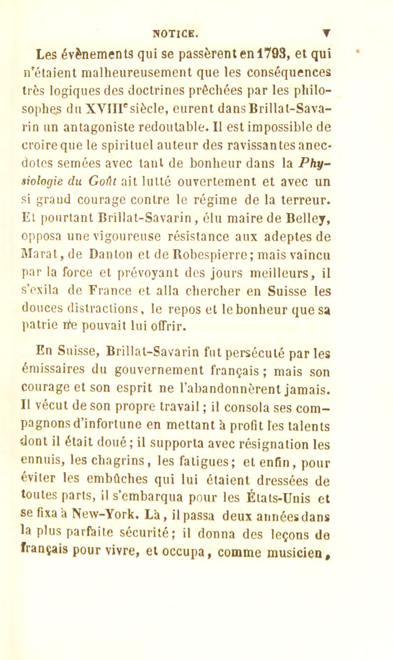 Les évènements qui se passèrent en 1793, et qui n’étaient malheureusement que les conséquences très logiques des doctrines préchées par les philo- sophes du XYIirsiècle, eurent dansBrillal-Sava- rin un antagoniste redoutable. Il est impossible de croire que le spirituel auteur des ravissantes anec- dotes semées avec tant de bonheur dans la Phy- siologie du Goût ait lutté ouvertement et avec un si grand courage contre le régime de la terreur. Et pourtant Brillat-Savarin, élu maire de Belley, opposa une vigoureuse résistance aux adeptes de Marat, de Danton et de Robespierre; mais vaincu par la force et prévoyant des jours meilleurs, il s’exila de France et alla chercher en Suisse les douces distractions, le repos et le bonheur que sa patrie rte pouvait lui offrir. En Suisse, Brillat-Savarin fut persécuté parles émissaires du gouvernement français ; mais son courage et son esprit ne l’abandonnèrent jamais. Il vécut de son propre travail ; il consola ses com- pagnons d’infortune en mettant a profit les talents dont il était doué; il supporta avec résignation les ennuis, les chagrins, les fatigues; et enfin, pour éviter les embûches qui lui étaient dressées de toutes parts, il s’embarqua pour les États-Unis et se fixa a New-York. Là, il passa deux années dans la plus parfaite sécurité; il donna des leçons de français pour vivre, et occupa, comme musicien.