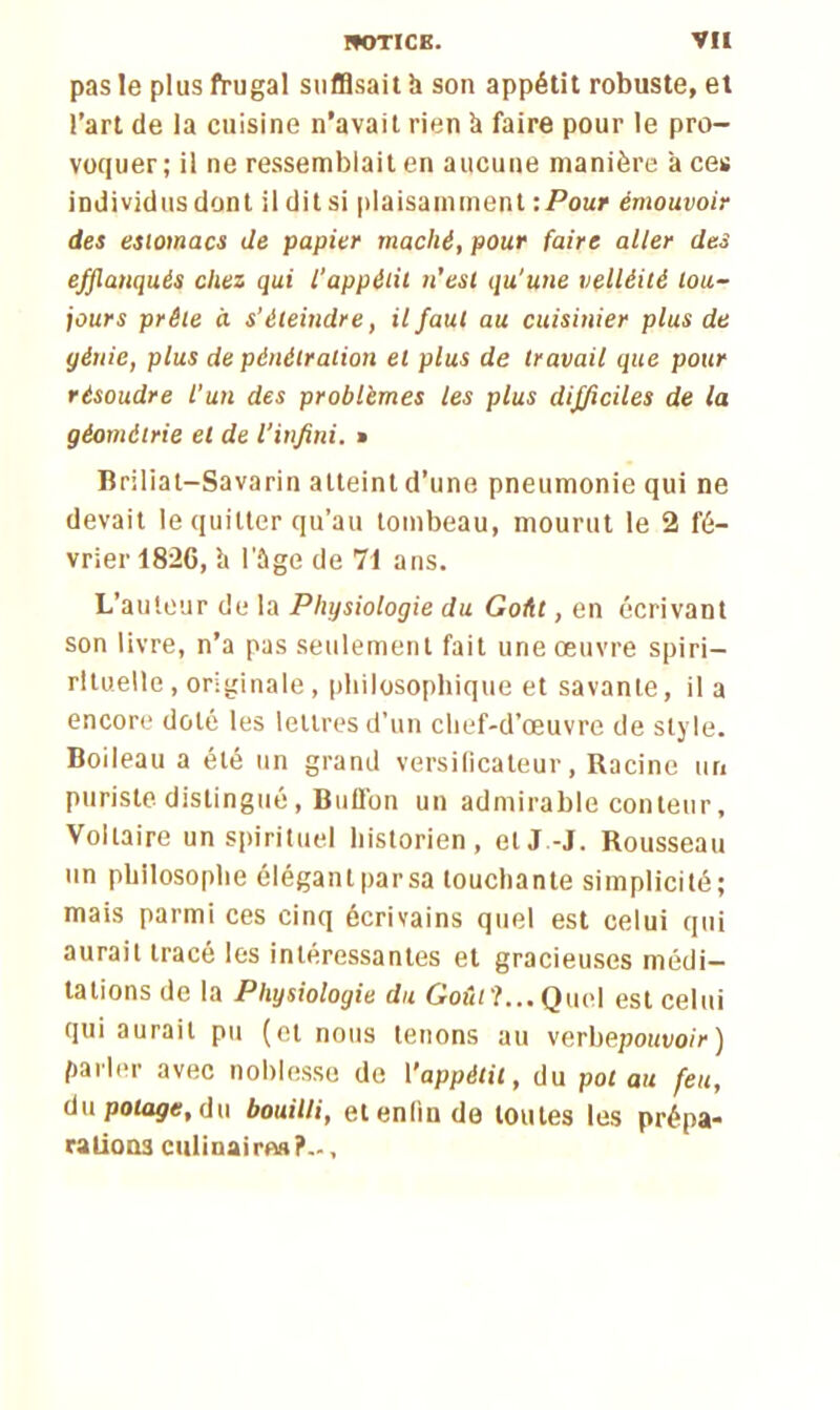 pas le plus frugal suffisait h son appétit robuste, et l’art de la cuisine n’avait rien à faire pour le pro- voquer; il ne ressemblait en aucune manière aces individus dont il dit si plaisamment -.Pour émouvoir des estomacs de papier mâché, pour faire aller des efflanqués chez qui l’appétit n’est qu'une velléité tou- jours prête à s’éteindre, il faut au cuisinier plus de génie, plus de pénétration et plus de travail que pour résoudre l’un des problèmes les plus difficiles de la géométrie et de l’infini. » lîriliat—Savarin atteint d’une pneumonie qui ne devait le quitter qu’au tombeau, mourut le 2 fé- vrier 182C, li l'ûge de 71 ans. L’auteur de la Physiologie du Goût, en écrivant son livre, n’a pas seulement fait une œuvre spiri— rituelle, originale, philosophique et savante, il a encore doté les lettres d’un chef-d’œuvre de style. Boileau a été un grand versificateur, Racine un puriste distingué, Billion un admirable conteur. Voltaire un spirituel historien, et J-J. Rousseau un philosophe élégantparsa touchante simplicité; mais parmi ces cinq écrivains quel est celui qui aurait tracé les intéressantes et gracieuses médi- tations de la Physiologie du Goût?... Quel est celui qui aurait pu (cl nous tenons au verbepouiio/r ) parler avec noblesse de l'appétit, du pot au feu, du potage, du bouilli, et enfin de toutes les prépa- rations culinaires?-,