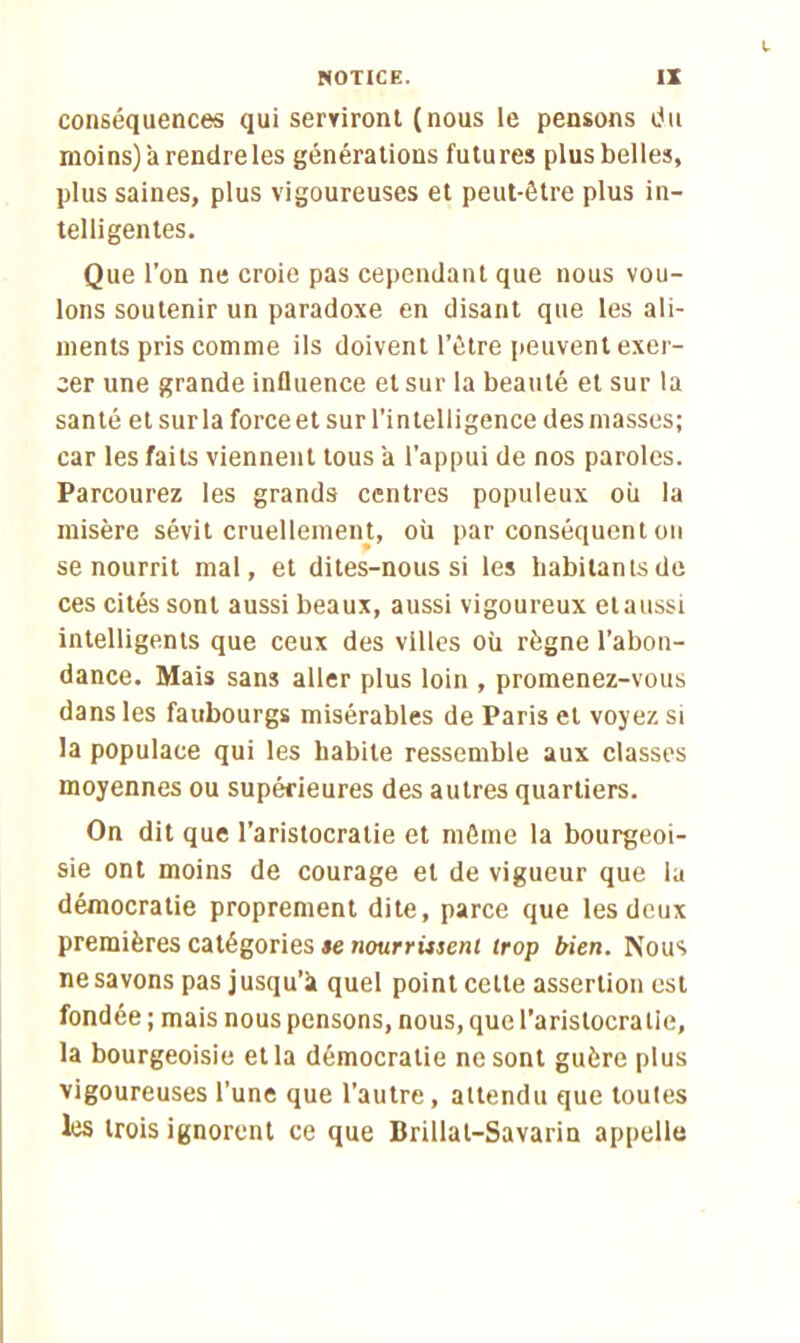 conséquences qui serviront (nous le pensons du moins) à rendre les générations futures plus belles, plus saines, plus vigoureuses et peut-être plus in- telligentes. Que l’on ne croie pas cependant que nous vou- lons soutenir un paradoxe en disant que les ali- ments pris comme ils doivent l’être peuvent exer- cer une grande influence et sur la beauté et sur la santé et sur la force et sur l’intelligence des niasses; car les faits viennent tous à l'appui de nos paroles. Parcourez les grands centres populeux où la misère sévit cruellement, où par conséquent on se nourrit mal, et dites-nous si les habitants de ces cités sont aussi beaux, aussi vigoureux elaussi intelligents que ceux des villes où règne l’abon- dance. Mais sans aller plus loin , promenez-vous dans les faubourgs misérables de Paris et voyez si la populace qui les habite ressemble aux classes moyennes ou supérieures des autres quartiers. On dit que l’aristocratie et môme la bourgeoi- sie ont moins de courage et de vigueur que la démocratie proprement dite, parce que les deux premières catégories te nourrissent trop bien. Nous ne savons pas jusqu’k quel point celte assertion est fondée ; mais nous pensons, nous, que l’aristocratie, la bourgeoisie et la démocratie ne sont guère plus vigoureuses l’une que l’autre, attendu que toutes les trois ignorent ce que Brillat-Savarin appelle