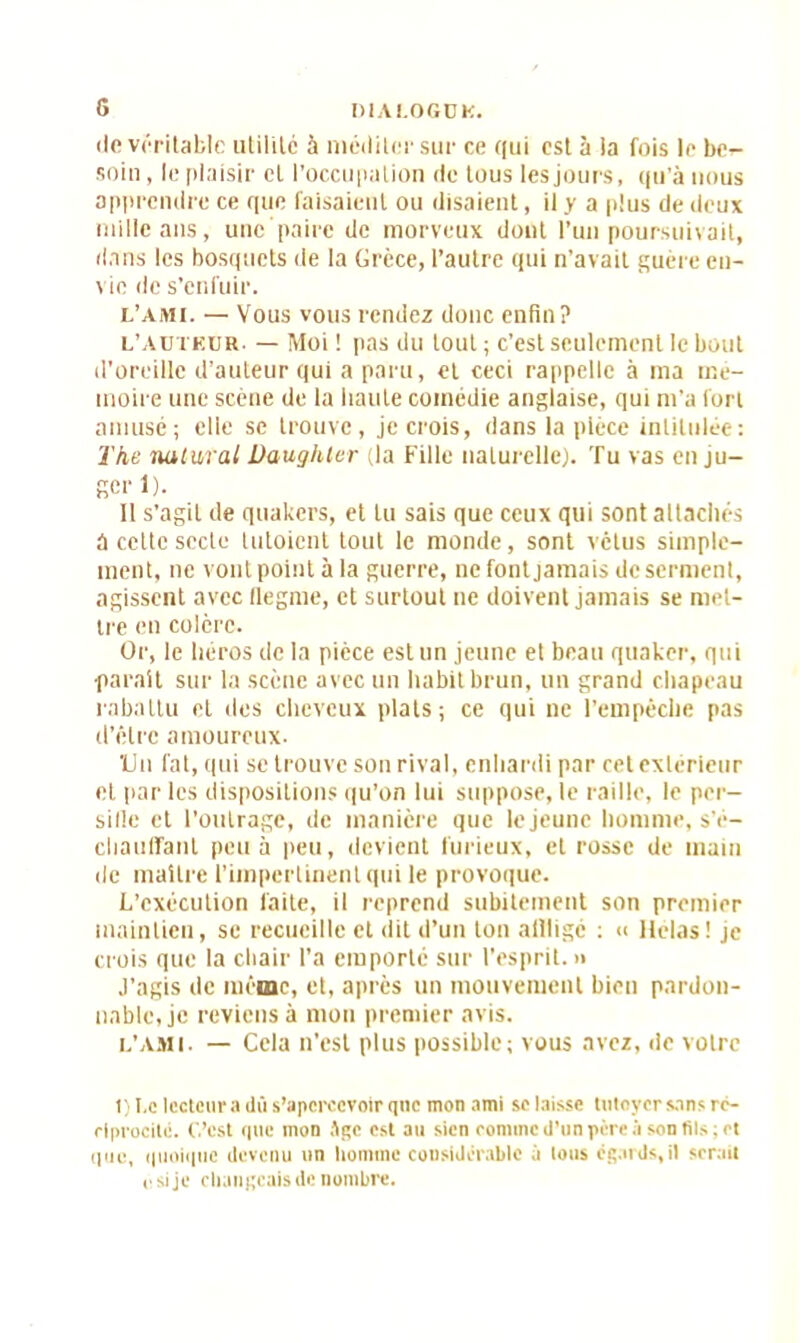 (Je véritable utilité à méditer sur ce qui est à !a fois le be^ soin, le plaisir et l’occupation de tous les jours, qu’à nous apprendre ce que faisaient ou disaient, il y a plus de deux mille ans, une paire de morveux dont l’un poursuivait, dans les bosquets de la Grèce, l’autre qui n’avait guère en- vie de s’enfuir. l’ami. — Vous vous rendez donc enfin? L’Auteur. — Moi ! pas du tout ; c’est seulement le bout d’oreille d’auteur qui a paru, et ceci rappelle à ma mé- moire une scène de la liante comédie anglaise, qui m'a fort amusé; elle se trouve, je crois, dans la pièce intitulée: The nutural Daughler (la Fille naturelle). Tu vas en ju- fierl). 11 s’agit de quakers, et lu sais que ceux qui sont attachés a cette secte tutoient tout le monde, sont vêtus simple- ment, ne vont point à la guerre, ne fontjamais de serment, agissent avec flegme, et surtout ne doivent jamais se met- tre en colère. Or, le iiéros de la pièce est un jeune et beau quaker, qui •parait sur la scène avec un habit brun, un grand chapeau rabattu et des cheveux plats; ce qui ne l’empêche pas d’être amoureux. 'Un fat, qui se trouve son rival, enhardi par cet extérieur et par les dispositions qu’on lui suppose, le raille, le per- sifle et l'outrage, de manière que le jeune homme, s'é- chaudant peu à peu, devient furieux, et rosse de main de maître l’impertinent qui le provoque. L’exécution faite, il reprend subitement son premier maintien, se recueille et dit d’un ton alllige : « Hélas! je crois que la chair l’a emporté sur l'esprit. » J’agis de même, et, après un mouvement bien pardon- nable, je reviens à mon premier avis. l’ami. — Cela n’est plus possible; vous avez, de votre 1) Le lecteurs dû s’apercevoir que mon ami se laisse tutoyer sans ré- ciprocité. C’est que mon Jgc est au sien comme d’un père à son fils ; et que, quoique devenu un homme considérable à lous égards,il serait i, si je changeais de nombre.