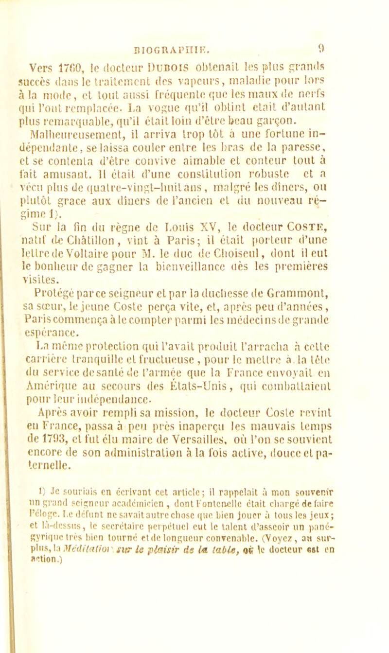 îlIOGUAl’niK. 1) Vers 1700, le docteur Dubois obtenait les plus grands succès dans le traitement des vapeurs, maladie pour lors à la mode, et tout aussi frequente que les maux de nerfs qui l’ont remplacée- La vogue qu’il obtint était d’autant plus remarquable, qu’il était loin d’être beau garçon. Malheureusement, il arriva trop tôt à une fortune in- dépendante, se laissa couler entre les bras de la paresse, et se contenta d’être convive aimable et conteur tout à fait amusant. Il était d’une constitution robuste et a vécu plus de quatre-vingt-huit ans, malgré les dîners, ou plutôt grâce aux «liners de l’ancien et du nouveau ré- gime 1). Sur la lin du règne de Louis XV, le docteur Costk, natif de Cliâlillon, vint à Paris; il était porteur d’une lettre de Voltaire pour M. le duc deChoiscul, dont il eut le bonheur de gagner la bienveillance uès les premières visites. Protégé parce seigneur et par la duchesse de Grammont, sa sœur, le jeune Coste perça vite, et, après peu d’années, Paris commença à le compter parmi les inédcci ns de grande espérance. La même protection qui l’avait produit l’arracha a celte carrière tranquille et fructueuse , pour le mettre à la tête du service de santé de l’armée que la France envoyait en Amérique au secours des États-Unis, qui combattaient pour leur indépendance. Après avoir rempli sa mission, le docteur Coste revint en France, passa à peu près inaperçu les mauvais temps de 1793, et fut élu maire de Versailles, où l’on se souvient encore de son administration à la fois active, douce et pa- ternelle. I) Je souriais en écrivant cet article; il rappelait à mon souvenir un grand seigneur académicien, dont l'ontcncllc était charge de faire l’éloge. I.c défunt ne savait autre chose que bien jouer à lous les jeux; et là-dessus, le secrétaire perpétuel eut le talent d’asseoir un pané- gyrique très bien tourné et de longueur convenable. (Voyez, au sur- plus, la Mcdilalioi sitr le plaisir de la labié, né te docteur ost en action.)