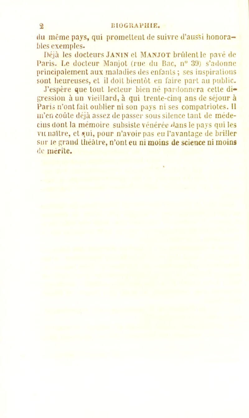 «lu mime pays, qui promeltent de suivre d'aussi honora- bles exemples. Déjà les docteurs Janin et Manjot brûlentle pavé de Paris. Le docteur Manjot (rue du Bac, n° 3‘J) s’adonne principalement aux maladies des enfants ; ses inspirations sont heureuses, et il doit bientôt en faire part au public. J’espère que tout lecteur bien né pardonnera cette di- gression à un vieillard, à qui trente-cinq ans de séjour à Paris n’ont fait oublier ni son pays ni ses compatriotes. Il m’en coûte déjà assez de passer sous silence tant de méde- cins dont la mémoire subsiste vénérée dans le pays qui les vu naître, et .*;ui, pour n’avoir pas eu l’avantage de briller sur te grand théâtre, n’ont eu ni moins de science ni moins de mérité.