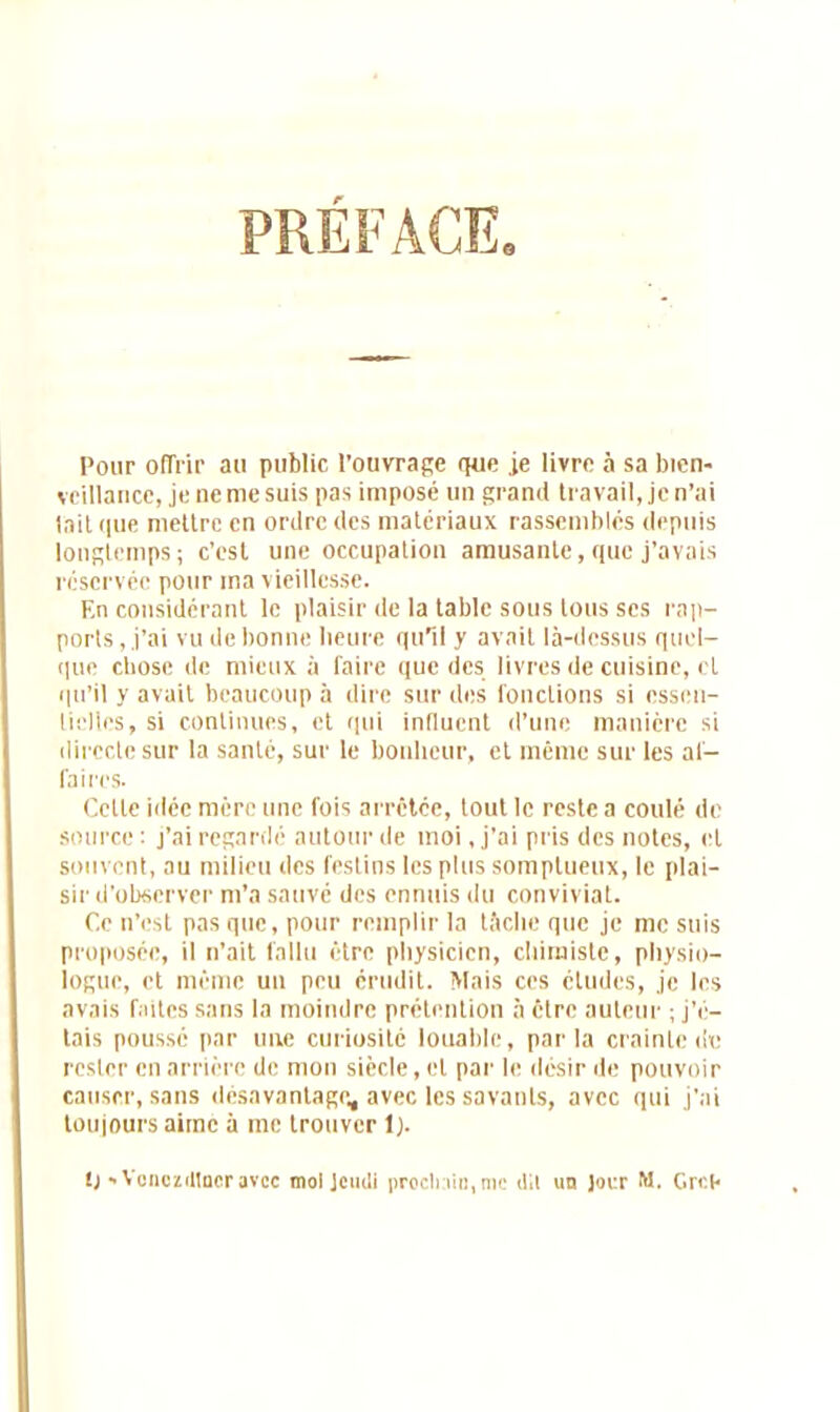 PREFACE. Pour offrir au public l’ouvrage que je livre à sa bien- veillance, je ne me suis pas imposé un grand travail, je n’ai lait que mettre en ordre des matériaux rassemblés depuis longtemps; c’est une occupation amusante, que j’avais réservée pour ma vieillesse. En considérant le plaisir de la table sous tous ses rap- ports , j’ai vu de bonne heure qu’il y avait là-dessus quel- que chose de mieux à faire que des livres de cuisine, et qu’il y avait beaucoup à dire sur des fondions si essen- tielles, si continues, et qui intluent d’une manière si directe sur la santé, sur le bonheur, et même sur les af- faires. Cette idée mère une fois arrêtée, tout le reste a coulé de source : j’ai regardé autour de moi, j’ai pris des notes, et souvent, au milieu des festins les plus somptueux, le plai- sir d’observer m’a sauvé des ennuis du convivial. Ce n’est pas que, pour remplir la tâche que je me suis proposée, il n’ait fallu être physicien, chimiste, physio- logue, et même un peu érudit. Mais ces études, je les avais faites sans la moindre prétention à être auteur ; j’é- tais poussé par une curiosité louable, parla crainte de rester en arrière de mon siècle, et par le désir de pouvoir causer, sans désavantage, avec les savants, avec qui j’ai toujours aime à me trouver 1).