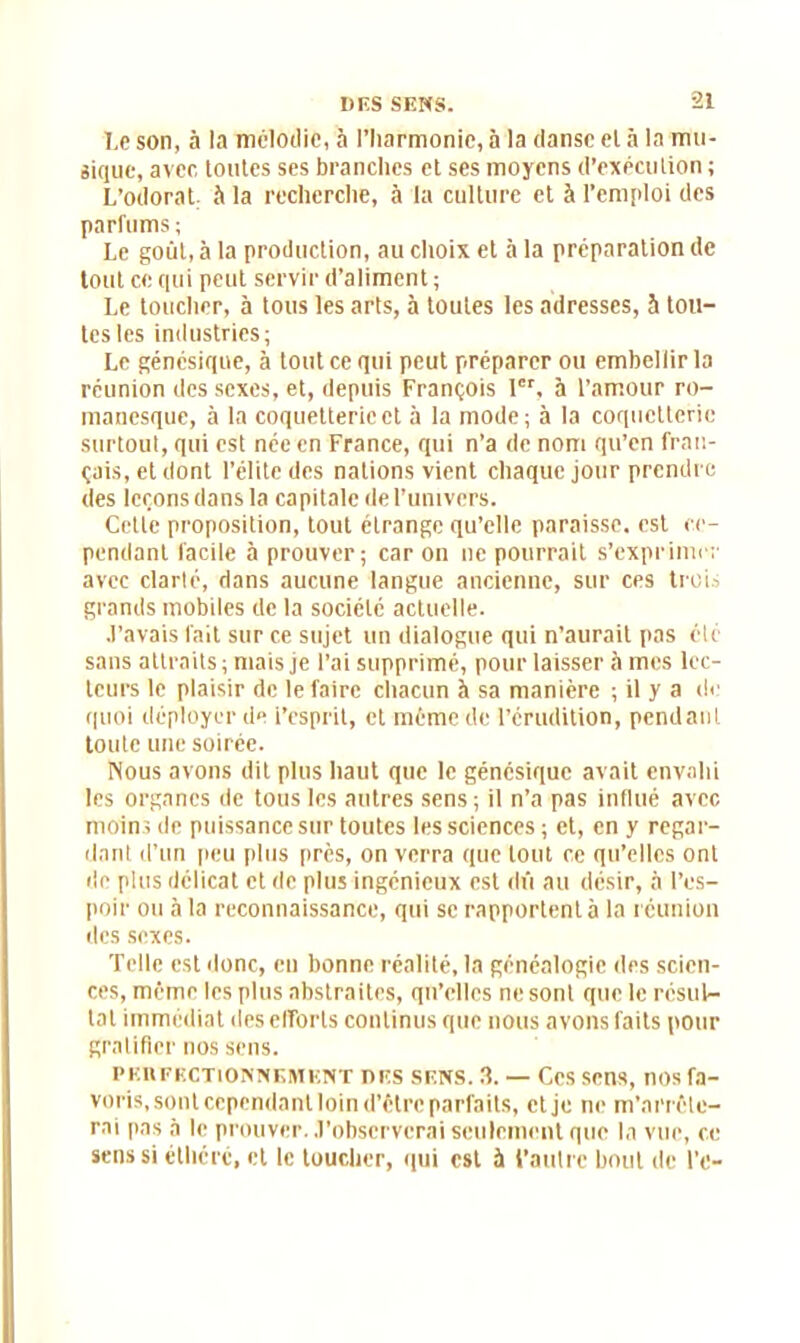 Le son, à la mélodie, à l'harmonie, à la danse el à la mu- sique, avec toutes ses branches et ses moyens d’exécution ; L’odorat, à la recherche, à la culture et à l’emploi des parfums; Le goût, à la production, au choix et à la préparation de tout ce qui peut servir d’aliment; Le toucher, à tous les arts, à toutes les adresses, 5 tou- tes les industries; Le génésique, à tout ce qui peut préparer ou embellir la réunion des sexes, et, depuis François 1er, à l’amour ro- manesque, à la coquetterie et à la mode; à la coquetterie surtout, qui est née en France, qui n’a de nom qu’en fran- çais, et dont l’élite des nations vient chaque jour prendre des leçons dans la capitale de l’univers. Cette proposition, tout étrange qu’elle paraisse, est ce- pendant facile à prouver; car on ne pourrait s’exprimer avec clarté, dans aucune langue ancienne, sur ces trois grands mobiles de la société actuelle. J’avais fait sur ce sujet un dialogue qui n’aurait pas clé sans attraits ; mais je l’ai supprimé, pour laisser à mes lec- teurs le plaisir de le faire chacun à sa manière ; il y a de quoi déployer de l’esprit, et même de l’érudition, pendant toute une soirée. Nous avons dit plus haut que le génésique avait envahi les organes de tous les autres sens ; il n’a pas influé avec moins de puissance sur toutes les sciences ; et, en y regar- dant d’un peu plus près, on verra que tout ce qu’elles ont de plus délicat et de plus ingénieux est dû au désir, à l’es- poir ou à la reconnaissance, qui se rapportent à la réunion des sexes. Telle est donc, en bonne réalité, la généalogie des scien- ces, même les plus abstraites, qu’elles ne sont que le résul- tat immédiat des efforts continus que nous avons faits pour gratifier nos sens. PEUFECTIONNEIHENT DES SENS. 3. — CcS SMS, nos fa- voris, sont cependant loin d’être parfaits, etje ne m’arrête- rai pas à le prouver. J’observerai seulement que la vue, ce sens si éthéré, et le toucher, qui est à l’autre bout de l’e-