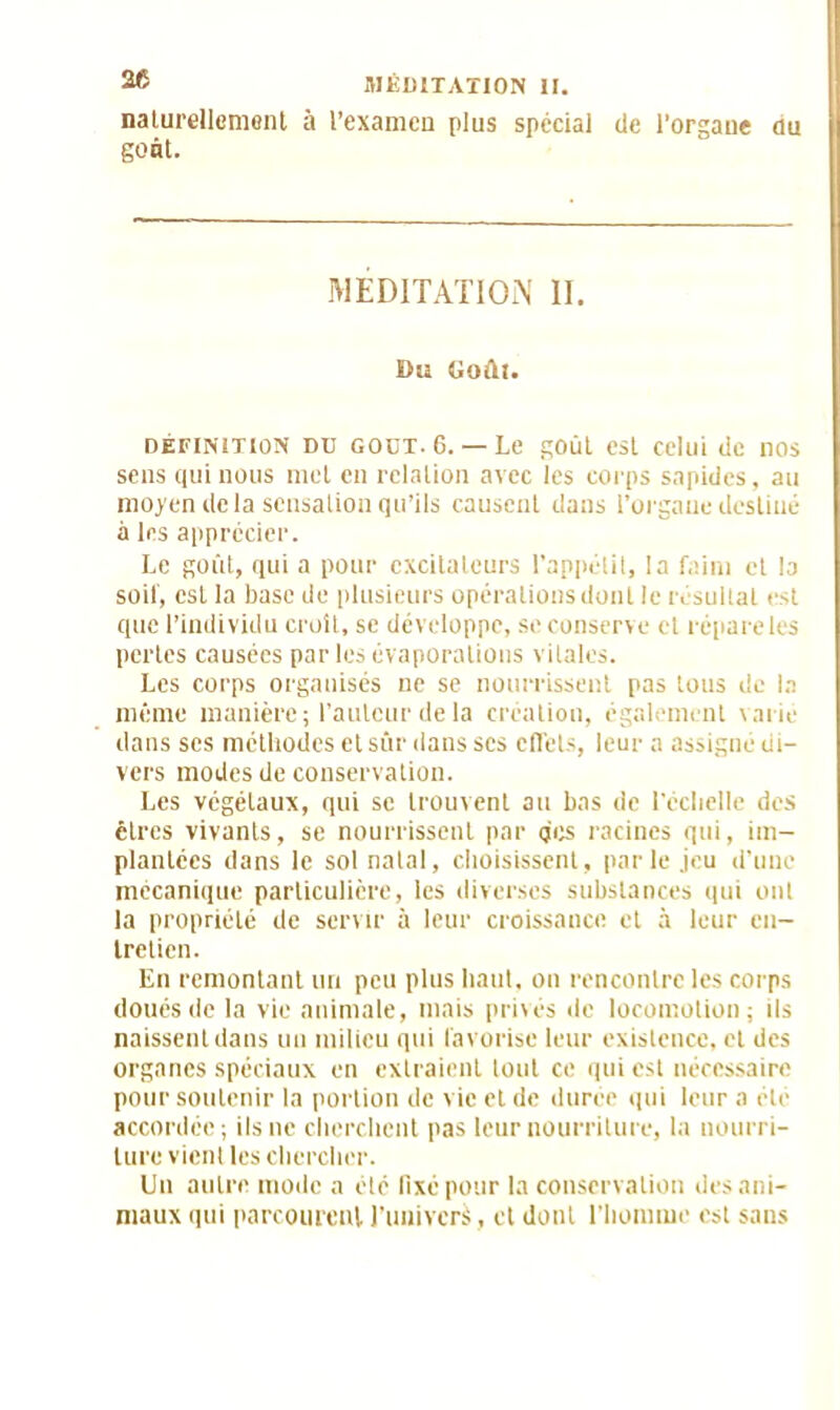 naturellement à l’examen plus spécial de l’orgaue au Sont. MÉDITATION II. Du Goûl. définition dd GOUT. 6. — Le goût est celui de nos sens qui nous met en relation avec les corps sapides, au moyen de la sensation qu’ils causent dans l’orgaue destiné à les apprécier. Le goût, qui a pour excitateurs l’appétit, la faim et la soit, est la base de plusieurs opérations dont le résultat est que l’individu croit, se développe, se conserve et répare les pertes causées par les évaporations vitales. Les corps organisés ne se nourrissent pas tous de la même manière; l’auteur de la création, également varie dans ses méthodes etsûr dans scs effets, leur a assigne di- vers modes de conservation. Les végétaux, qui se trouvent au bas de l'échelle des cires vivants, se nourrissent par des racines qui, im- plantées dans le sol natal, choisissent, parle jeu d’une mécanique particulière, les diverses substances qui ont la propriété de servir à leur croissance et à leur en- tretien. En remontant un peu plus haut, on rencontre les corps doués de la vie animale, mais privés de locomotion; ils naissent dans un milieu qui favorise leur existence, et des organes spéciaux en extraient tout ce qui est nécessaire pour soutenir la portion de vie et de durée qui leur a été accordée; ils ne cherchent pas leur nourriture, la nourri- ture vient les chercher. Un autre mode a été fixé pour la conservation des ani- maux qui parcourent l’univers , cl dont l'homme est sans