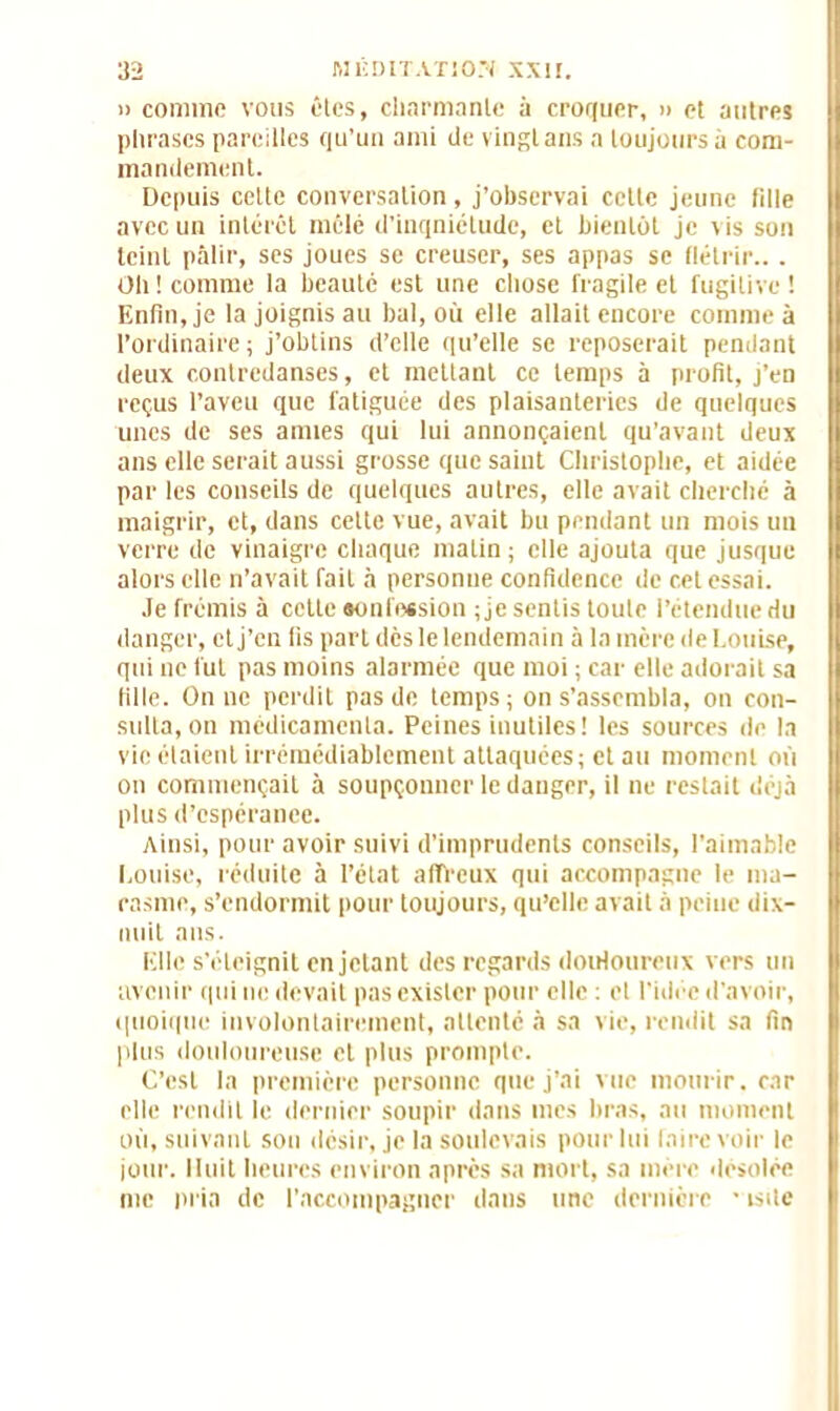 » comme vous êtes, charmante à croquer, » et autres phrases pareilles qu’un ami de vingt ans a toujours à com- mandement. Depuis celte conversation, j’observai cette jeune fille avec un intérêt mêlé d’inqniétude, et bientôt je vis son teint pâlir, ses joues se creuser, ses appas se flétrir... Oh! comme la beauté est une chose fragile et fugitive! Enfin, je la joignis au bal, où elle allait encore comme à l’ordinaire; j’obtins d’elle qu’elle se reposerait pendant deux contredanses, et mettant ce temps à profit, j’en reçus l’aveu que fatiguée des plaisanteries de quelques unes de ses annes qui lui annonçaient qu’avant deux ans elle serait aussi grosse que saint Christophe, et aidée par les conseils de quelques autres, elle avait cherché à maigrir, et, dans cette vue, avait bu pendant un mois un verre de vinaigre chaque matin ; elle ajouta que jusque alors elle n’avait fait à personue confidence de cet essai. Je frémis à cette «onfession ; je sentis toute l’étendue du danger, et j’en fis part dès le lendemain à la mère de Louise, qui ne fut pas moins alarmée que moi ; car elle adorait sa fille. On ne perdit pas de temps; on s’assembla, on con- sulta, on médicamenta. Peines inutiles! les sources de la vie étaient irrémédiablement attaquées; et au moment où on commençait à soupçonner le danger, il ne restait déjà plus d’espéranee. Ainsi, pour avoir suivi d’imprudents conseils, l’aimable Louise, réduite à l’état affreux qui accompagne le ma- rasme, s’endormit pour toujours, qu’elle avait à peine dix- nuit ans. Elle s’éteignit en jetant des regards douloureux vers un avenir qui ne devait pas exister pour elle : et l'idée d’avoir, quoique involontairement, attenté .à sa vie, rendit sa fin plus douloureuse et plus prompte. C’est la première personne que j’ai vue mourir, car elle rendit le dernier soupir dans mes bras, au moment où, suivant son désir, je la soulevais pour lui faire voir le jour. Huit heures environ après sa mort, sa mère désolée nie pria de l’accompagner dans une dernière • isdc