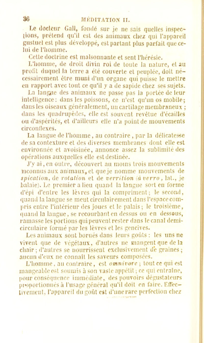 Le docteur Galt, fondé sur je ne sais quelles inspec- tions, prétend qu’il est des animaux chez qui l’appareil gustuel est plus développé, est partant plus parfait que ce- lui de l’homme. Celte doctrine est malsonnante et sent l’hérésie. L'homme, de droit divin roi de toute la nature, et au profit duquel la terre a été couverte et peuplée, doit né- cessairement être muni d’un organe qui puisse le mettre en rapport avec tout ce qu’il y a de sapide chez ses sujets. La langue des animaux ne passe pas la portée de leur intelligence: dans les poissons, ce n’est qu’un os mobile; dans les oiseaux généralement, un cartilage membraneux ; dans les quadrupèdes, elle est souvent revêtue d’écailles ou d’aspérités, et d’ailleurs elle n’a point de mouvements circonflexes. La langue de l’homme, au contraire, par la délicatesse de sa contexture et des diverses membranes dont elle est environnée et avoisinée, annonce assez la sublimité des opérations auxquelles elle est destinée. J’y ai,en outre, découvert au moins trois mouvements inconnus aux animaux, et que je nomme mouvements de spicalion, de rotation et de verrition à verra, lat., je balaie). Le premier a lieu quand la langue sort en forme d’épi d'entre les lèvres qui la compriment; le second, quand la langue se meut circnlairement dans l’espace com- pris entre l’intérieur des joues et le palais ; le troisième, quand la langue, se recourbant en dessus on en dessous, ramasse les portions qui peuvent rester dans le canal demi- circulaire formé par les lèvres et les gencives. Les animaux sont bornés dans leurs goûts: les uns ne vivent que de végétaux, d’autres ne mangent que de la chair; d’autres se nourrissent exclusivement d’e graines; aucun d'eux ne connaît les saveurs composées. L’homme, au contraire, est omnirorc ; tout ce qui est mangeable est soumis à son vaste appétit ; ce qui entraîne, pour conséquence immédiate, des pouvoirs dégustateurs proportionnés à l’usage général qu’il doit en faire. Effec- tivement, l'appareil du goût est d’une rare perfection chez