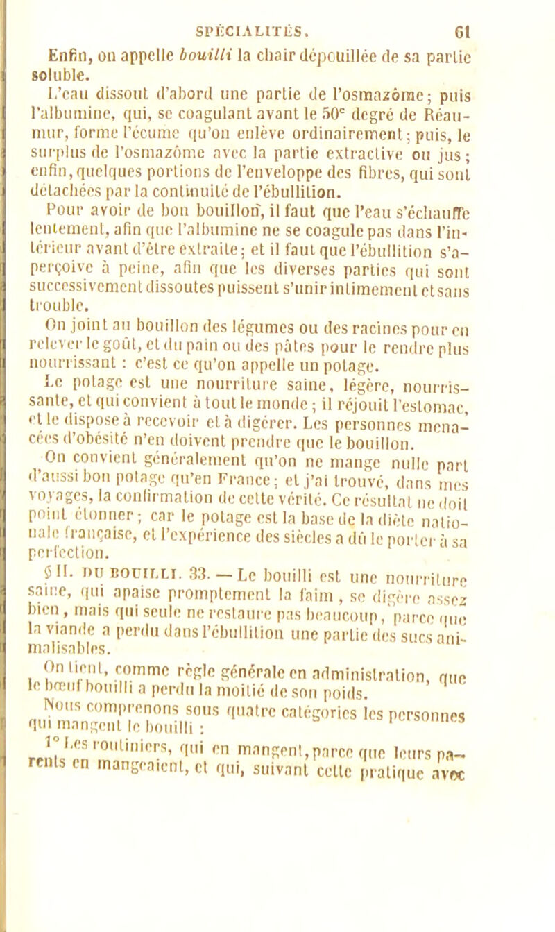 Enfin, on appelle bouilli la cliair dépouillée de sa partie soluble. L’eau dissout d'abord une partie de l’osmazôme; puis l’albumine, qui, se coagulant avant le 50e degré de Réau- mur, forme l’écume qu’on enlève ordinairement; puis, le surplus de l’osmazôme avec la partie extractive ou jus; enfin, quelques portions de l’enveloppe des fibres, qui sont détachées par la continuité de l’ébullition. Pour avoir de bon bouillon, il faut que l’eau s'échauffe lentement, afin que l’albumine ne se coagule pas dans l’in- térieur avant d’être extraite; et il faut que l’ébullition s’a- perçoive h peine, afin que les diverses parties qui sont successivement dissoutes puissent s’unir intimement et sans trouble. On joint au bottillon des légumes ou des racines pour en relever le goût, et du pain ou des pâtes pour le rendre plus nourrissant : c’est ce qu’on appelle un potage. Le potage est une nourriture saine, légère, nourris- sante, cl qui convient à tout le monde ; il réjouit l’estomac, et le dispose à recevoir et à digérer. Les personnes mena- cées d’obésité n’en doivent prendre que le bouillon. On convient généralement qu’on ne mange nulle part d’aussi bon potage qu’en France; cl j’ai trouvé, dans mes voyages, la confirmation de cette vérité. Ce résultat ne doit point étonner; car le potage est la base dç la diète natio- nale française, et l’expérience des siècles a dû le porter à sa perfection. ÿll. ou bouilli. 33.— Le bouilli est une nourriture same, qui apaise promptement la faim , se digère assez bien, mais qui seule ne restaure pas beaucoup, parce que la viande a perdu dans l’ébullition une partie des sucs ani- malisaliles. On tient, comme règle générale en administration, que le bœul bouilli a perdu la moitié de son poids. Nous comprenons sous quatre catégories les personnes qui mangent le bouilli : 1 m s r°Ui0rS’ qui ,>n mangenl,parce que leurs pa- renls en mangeaient, et qui, suivant celle pratique avec