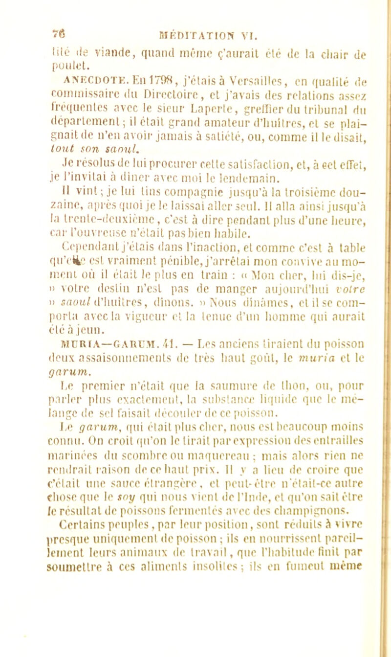 lilo île viande, quand même ç’aurait été de la cliair de poulet. anecdote. En 1798, j’étais à Versailles, en qualité de commissaire du Directoire, et j’avais des relations assez fréquentes avec le sieur Laperte, greffier du tribunal du département ; il était grand amateur d’huitres, et se plai- gnait de n’en avoir jamais à satiété, ou, comme il le disait, tout son saoul. .le résolus de lui procurer cette satisfaction, et, à cet effet, je l’invitai à dîner ax er, moi le lendemain. Il vint; je lui tins compagnie jusqu’à la troisième dou- zaine, après quoi je le laissai aller seul. Il alla ainsi jusqu'à la treille-deuxième, c’est à dire pendant plus d’une lieure, car l’ouvreuse n’était pas bien habile. Cependant j’étais dans l’inaction, et comme c’est à table qn’rfie est vraiment pénible, j’arrêtai mon convive au mo- ment où il était le plus en train : « Mon cher, lui dis-je, » votre destin n’est pas de manger aujourd’hui votre » saoul d’huitres, dînons. » Nous dînâmes, et il se com- porta avec la vigueur et la tenue d’un homme qui aurait été à jeun. mdiua—gardm. 41. — Les anciens tiraient du poisson deux assaisonnements de très haut goût, le muria et le garum. Le premier n’était que la saumure de thon, ou, pour parler plus exactement, la substance liquide que le mé- langé de sel faisait découler de ce poisson. Le garum, qui était plus cher, nous est beaucoup moins connu. On croit qu’on le tirait parexpression des entrailles marinées du scombreou maquereau ; mais alors rien ne rendrait raison de ce haut prix. Il y a lieu de croire que c’était une sauce étrangère. et peut-être n'était-ce autre chose que le soy qui nous vient de l'Inde, et qu’on sait être le résultat de poissons fermentés avec des champignons. Certains peuples, par leur position, sont réduits à » ivre presque uniquement de poisson ; ils en nourrissent pareil- lement leurs animaux de travail, que l’habitude finit par soumettre à ces aliments insolites ; ils en fument même