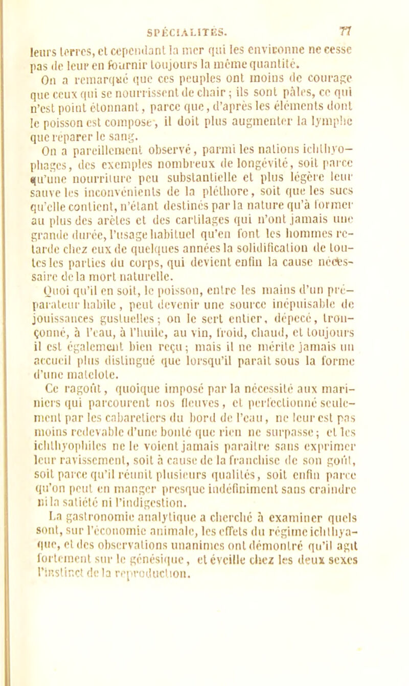 leurs terres, et cependant la mer qui les environne ne cesse pas de leur en fournir toujours la même quantité. On a remarque que ces peuples ont moins de courage que ceux qui se nourrissent de chair ; ils sont pâles, ce qui n’est point étonnant, parce que, d’après les éléments dont le poisson est compose, il doit plus augmenter la lymphe que réparer le sang. On a pareillement observé, parmi les nations ichtliyo— pliages, des exemples nombreux de longévité, soit parce qu'une nourriiure peu substantielle et plus légère leur sauve les inconvénients de la pléthore, soit que les sucs qu’elle contient, n’étant destinés parla nature qu’à former au plus des arêtes et des cartilages qui n’ont jamais une grande durée, l’usage habituel qu'en l'ont les hommes re- tarde chez eux de quelques années la solidification de tou- tes les parties du corps, qui devient enfin la cause néces- saire delà mort naturelle. Quoi qu’il en soit, le poisson, entre les mains d’un pré- parateur habile, peut devenir une source inépuisable de jouissances guslueltes; on le sert entier, dépecé, tron- çonné, à l’eau, à l’huile, au vin, froid, chaud, et toujours il est également bien reçu ; mais il ne rncrite jamais un accueil plus distingué que lorsqu’il parait sous la forme d’une matelote. Ce ragoût, quoique imposé par la nécessité aux mari- niers qui parcourent nos fleuves, et perfectionné seule- ment par les cabareticrs du bord de l’eau, ne leur est pas moins redevable d’une bonté que rien ne surpasse; elles ichthyophilcs ne le voient jamais paraître sans exprimer leur ravissement, soit h cause de la franchise de son goût, soit parce qu’il réunit plusieurs qualités, soit enfin parce qu’on peut en manger presque indéfiniment sans craindre ni la satiété ni l’indigestion. I.a gastronomie analytique a cherché à examiner quels sont, sur l’économie animale, les effets du régimeichlliya- que, et des observations unanimes ont démontre qu’il agit fortement sur le génésique, et éveille chez les deux sexes l'instinct delà reproduction.