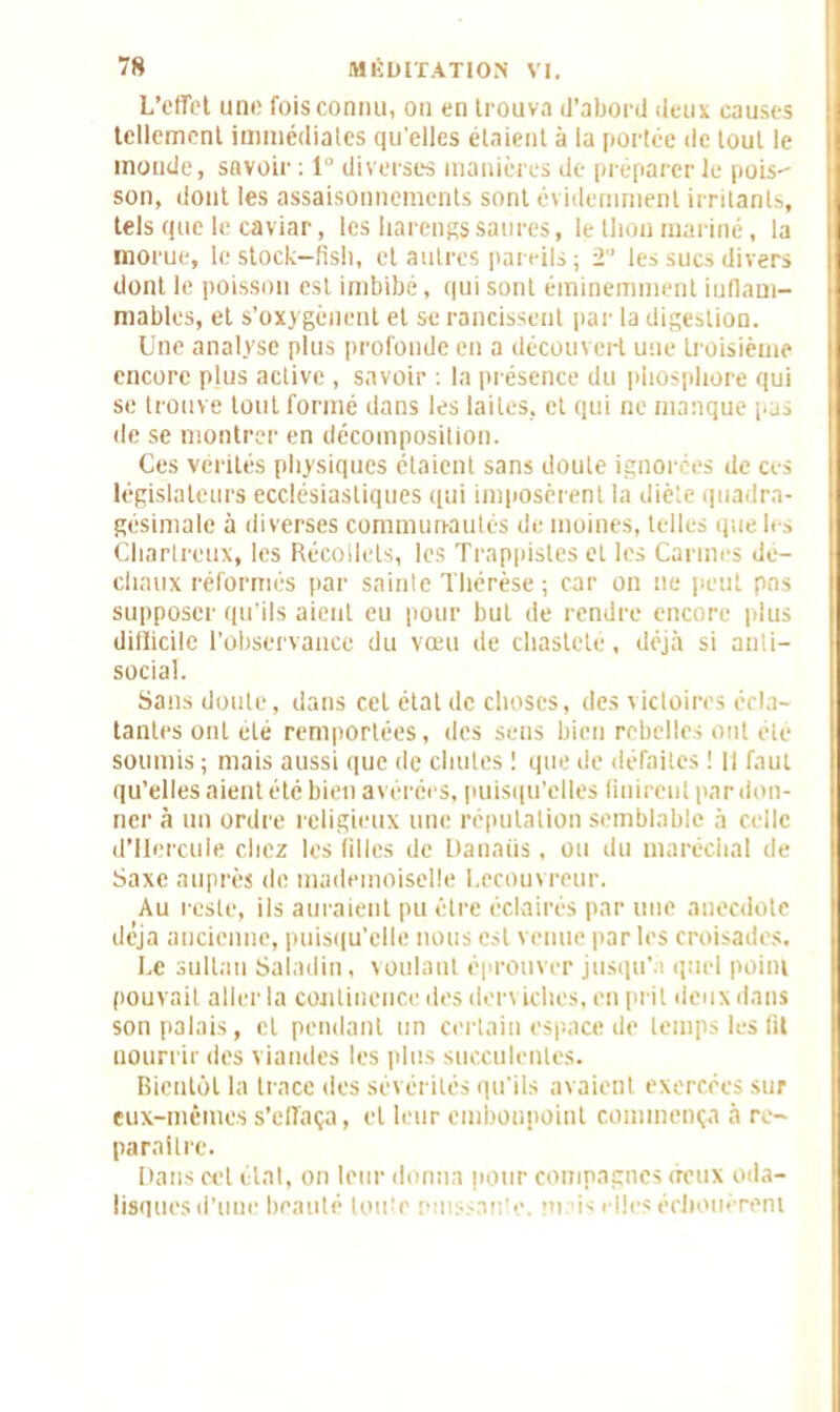 L’effet une fois connu, on en trouva d’abord deux causes tellement immédiates qu'elles étaient à la portée de tout le inonde, savoir : 1 diverses manières de préparer le pois- son, dont les assaisonnements sont évidemment irritants, tels que le caviar, les harengs satires, le thon mariné, la morue, le stock—fish, et autres pareils; 2 les sucs divers dont le poisson est imbibé, qui sont éminemment iuflam- mables, et s’oxygènent et se rancissent par la digestion. Une analyse plus profonde en a découvert une troisième encore plus active , savoir : la présence du phosphore qui se trouve tout formé dans les laites, et qui ne manque pas de se montrer en décomposition. Ces vérités physiques étaient sans doute ignorées de ces législateurs ecclésiastiques qui imposèrent la diète quadra- gésimale à diverses communautés de moines, telles que les Chartreux, les Récolicls, les Trappistes et les Carmes de- chaux réformés par sainte Thérèse ; car on ne peut pns supposer qu’ils aient eu pour but de rendre encore plus difficile l'observance du vœu de chasteté, déjà si anti- social. Sans doute, dans cet état de choses, des victoires écla- tantes ont été remportées, des sens bien rebelles ont été soumis ; mais aussi que de chutes ! que de défaites ! 11 faut qu’elles aient été bien avérées, puisqu’elles finirent par don- ner à un ordre religieux une réputation semblable à celle d’ilercuie chez les filles de Danaiis, ou du maréchal de Saxe auprès de mademoiselle Lecouvreur. Au reste, ils auraient pu être éclairés par une anecdote déjà ancienne, puisqu’elle nous est venue par les croisades. Le sultan Saladin, voulant éprouver jusqu’à quel point pouvait aller la continence des den iches, en prit deux dans son palais, et pendant un certain espace de temps les fit nourrir des viandes les plus succulentes. Bientôt la trace des sévérités qu’ils avaient exercées sur eux-mêmes s'effaça, et leur embonpoint commença à re- paraître. Dans cet état, on leur donna pour compagnes deux oda- lisques d'une beauté toute nu inte m is elles échouèrent