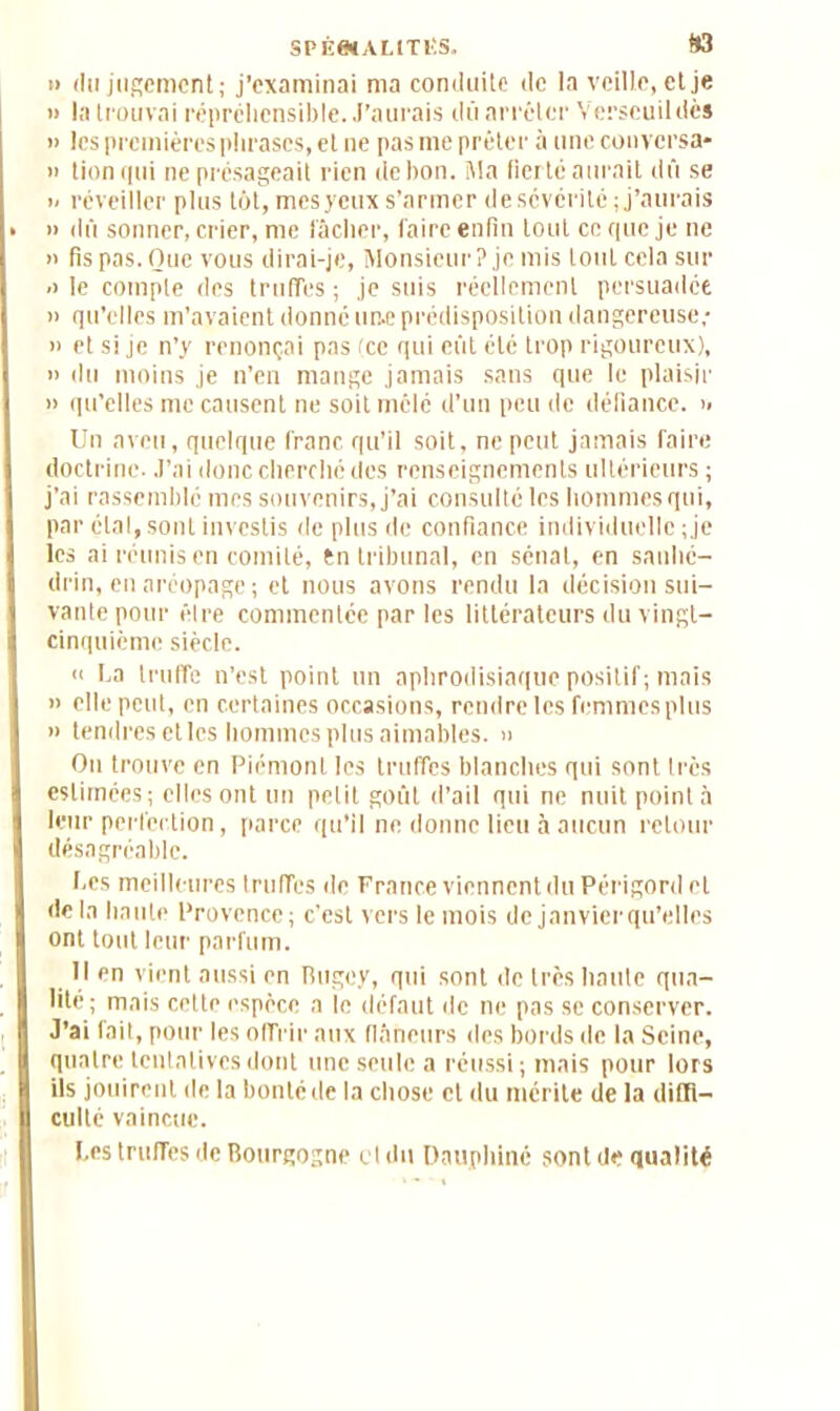 SPÉenALtTlîS. f*3 » du jugement; j’examinai ma conduite de la veille, et je » la trouvai répréhensible. J’aurais dû arrêter Verscuildès » les premières phrases, et ne pas me prêter à une conversa» » tion qui ne présageait rien de bon. Ma fierté aurait dû se i- réveiller plus lot, mesycux s’armer de sévérité ; j’aurais » dû sonner, crier, me lâcher, faire enfin tout ce que je ne n fis pas. Que vous dirai-je, Monsieur? je mis tout cela sur •i le compte des truffes ; je suis réellement persuadée » qu’elles m’avaient donné un.e prédisposition dangereuse; » et si je n’y renonçai pas (ce qui eût été trop rigoureux), » du moins je n’en mange jamais sans que le plaisir » qu’elles me causent ne soit mêlé d’un peu de défiance, i> Un aveu, quelque franc qu’il soit, ne peut jamais faire doctrine. J’ai donc cherché des renseignements ultérieurs ; j’ai rassemblé mes souvenirs, j’ai consulté les hommes qui, par étal, sont investis de plus de confiance individuelle ; je les ai réunis en comité, tn tribunal, en sénat, en sanhé- drin, en aréopage; et nous avons rendu la décision sui- vante pour être commentée par les littérateurs du vingl- cinquicme siècle. « ha truffe n’est point un aphrodisiaque positif; mais » elle peut, en certaines occasions, rendre les femmes plus » tendres elles hommes plus aimables. » Ou trouve en Piémont les truffes blanches qui sont très estimées; elles ont un petit goût d’ail qui ne nuit point à leur perfection, parce qu’il ne donne lieu à aucun retour désagréable. I.cs meilleures truffes de France viennent du Périgord et de la haute Provence; c’est vers le mois de janvierqu’elles ont tout leur parfum. Il en vient aussi en Bugey, qui sont de très haute qua- lité ; mais cette espèce a le défaut de ne pas se conserver. J’ai fait, pour les offrir aux flâneurs des bords de la Seine, quatre tentatives dont une seule a réussi; mais pour lors ils jouirent de la bonté de la chose cl du mérite de la diffi- culté vaincue. hes truffes de Bourgogne et du Dauphiné sont de qualité