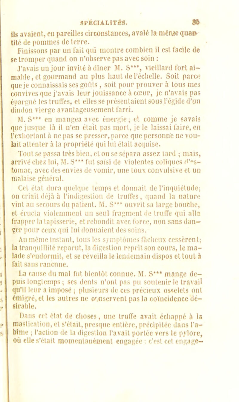 ils avaient, en pareilles circonstances, avalé la même quai» tité de pommes de terre. Finissons par un lait qui montre combien il est facile de se tromper quand on n’observe pas avec soin : j’avais un jour invite à dîner M. S***, vieillard fort ai- mable, et gourmand au plus haut de l’échelle. Soit parce que je connaissais ses goûts, soit pour prouver à tous mes convives que j’avais leur jouissance à cœur, je n’avais pas épargné les truffes, et elles se présentaient sous l’égide d’un dindon vierge avantageusement farci. 1\1. S*** en mangea avec énergie; et comme je savais que jusque là il n’en était pas mort, je le laissai faire, en l’exhortant à ne pas se presser, parce que personne ne vou- lait attenter à la propriété qui lui était acquise. Tout se passa très bien, cl on se sépara assez tard ; mais, arrivé chez lui, M. S*‘* fut saisi de violentes coliques d'es- tomac, avec des envies de vomir, une toux convulsive et un malaise général. Cet état dura quelque temps et donnait de l’inquiétude; on criait déjà à l’indigestion de truffes, quand la nature vint au secours du patient. M. S*** ouvrit sa large bouche, et éructa violemment un seul fragment de truffe qui alla frapper la tapisserie, et rebondit avec force, non sans dan- ger pour ceux qui lui donnaient des soins. Au même instant, tous les si mplômes fâcheux cessèrent; la tranquillité reparut, la digestion reprit son cours, le ma- lade s’endormit, et se réveilla le lendemain dispos et tout à fait sans ranenne. La cause du mal fut bientôt connue. M. S*** mange de- puis longtemps ; ses dénis n’ont pas pu soutenir le travail qu’il leur a imposé ; plusieurs de ces précieux osselets ont émigré, et les autres ne conservent pas la coïncidence dé- sirable. Dans cet état de choses, une truffe avait échappé à la mastication, et s’etait, presque entière, précipitée dans l’a- bîme ; l'action de la digestion l’avait portée vers le pylore, où elle s’était momentanément engagée : c'est cet engage-